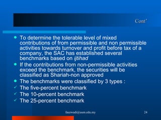Cont’ To determine the tolerable level of mixed contributions of from permissible and non permissible activities towards turnover and profit before tax of a company, the SAC has established several benchmarks based on  ijtihad  If the contributions from non-permissible activities exceed the benchmark, the securities will be classified as Shariah-non approved The benchmarks were classified by 3 types : The five-percent benchmark The 10-percent benchmark The 25-percent benchmark [email_address] 