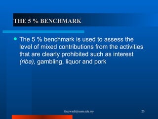 THE 5 % BENCHMARK The 5 % benchmark is used to assess the level of mixed contributions from the activities that are clearly prohibited such as interest  (riba),  gambling, liquor and pork [email_address] 