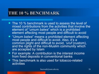 THE 10 % BENCHMARK The 10 % benchmark is used to assess the level of mixed contributions from the activities that involve the element of “ umum balwa ” which is a prohibited element affecting most people and difficult to avoid  “ Umum balwa ” means a prohibited element affecting most people and difficult to avoid. Also, it’s a common plight and difficult to avoid,  ‘uruf  (custom), and the rights of the non-Muslim community which are accepted by Islam For example: A contribution is the interest income from fixed deposits in conventional banks This benchmark is also used for tobacco-related activities [email_address] 