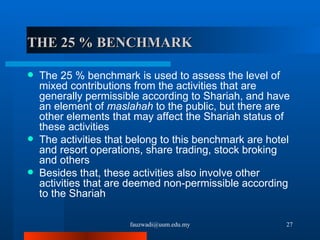 THE 25 % BENCHMARK The 25 % benchmark is used to assess the level of mixed contributions from the activities that are generally permissible according to Shariah, and have an element of  maslahah  to the public, but there are other elements that may affect the Shariah status of these activities  The activities that belong to this benchmark are hotel and resort operations, share trading, stock broking and others Besides that, these activities also involve other activities that are deemed non-permissible according to the Shariah [email_address] 