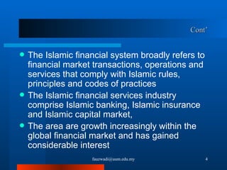 Cont’ The Islamic financial system broadly refers to financial market transactions, operations and services that comply with Islamic rules, principles and codes of practices The Islamic financial services industry comprise Islamic banking, Islamic insurance and Islamic capital market,  The area are growth increasingly within the global financial market and has gained considerable interest [email_address] 
