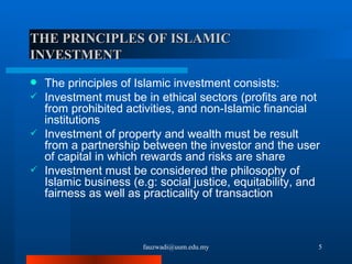 THE PRINCIPLES OF ISLAMIC INVESTMENT  The principles of Islamic investment consists:  Investment must be in ethical sectors (profits are not from prohibited activities, and non-Islamic financial institutions Investment of property and wealth must be result from a partnership between the investor and the user of capital in which rewards and risks are share Investment must be considered the philosophy of Islamic business (e.g: social justice, equitability, and fairness as well as practicality of transaction [email_address] 