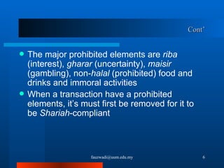 Cont’ The major prohibited elements are  riba  (interest),  gharar  (uncertainty),  maisir  (gambling), non- halal  (prohibited) food and drinks and immoral activities When a transaction have a prohibited elements, it’s must first be removed for it to be  Shariah -compliant [email_address] 