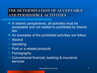 THE DETERMINATION OF ACCEPTABLE AND PERMISSIBLE ACTIVITIES In Islamic perspectives, all activities must be acceptable and not related to prohibited by Islamic law.  An examples of the prohibited activities are follow: Alcohol Gambling Pork or a related products Pornography Conventional financial, banking & insurance services [email_address] 