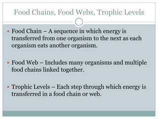Food Chains, Food Webs, Trophic LevelsFood Chain – A sequence in which energy is transferred from one organism to the next as each organism eats another organism.Food Web – Includes many organisms and multiple food chains linked together.Trophic Levels – Each step through which energy is transferred in a food chain or web.