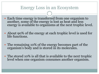 Energy Loss in an EcosystemEach time energy is transferred from one organism to another, some of the energy is lost as heat and less energy is available to organisms at the next trophic level.About 90% of the energy at each trophic level is used for life functions.The remaining 10% of the energy becomes part of the organism’s body and is stored in its molecules.The stored 10% is all that is available to the next trophic level when one organism consumes another organism.