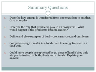 Summary QuestionsDescribe how energy is transferred from one organism to another.  Give examples.Describe the role that producers play in an ecosystem.  What would happen if the producers became extinct?Define and give examples of herbivore, carnivore, and omnivore.Compare energy transfer in a food chain to energy transfer in a food web.Could more people be supported by 20 acres of land if they only ate plants instead of both plants and animals.  Explain your answer.
