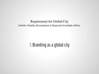 Requirement for Global City
Subtitle: Healthy Development Is Required of multiple efforts.
5.Branding as a global city
 