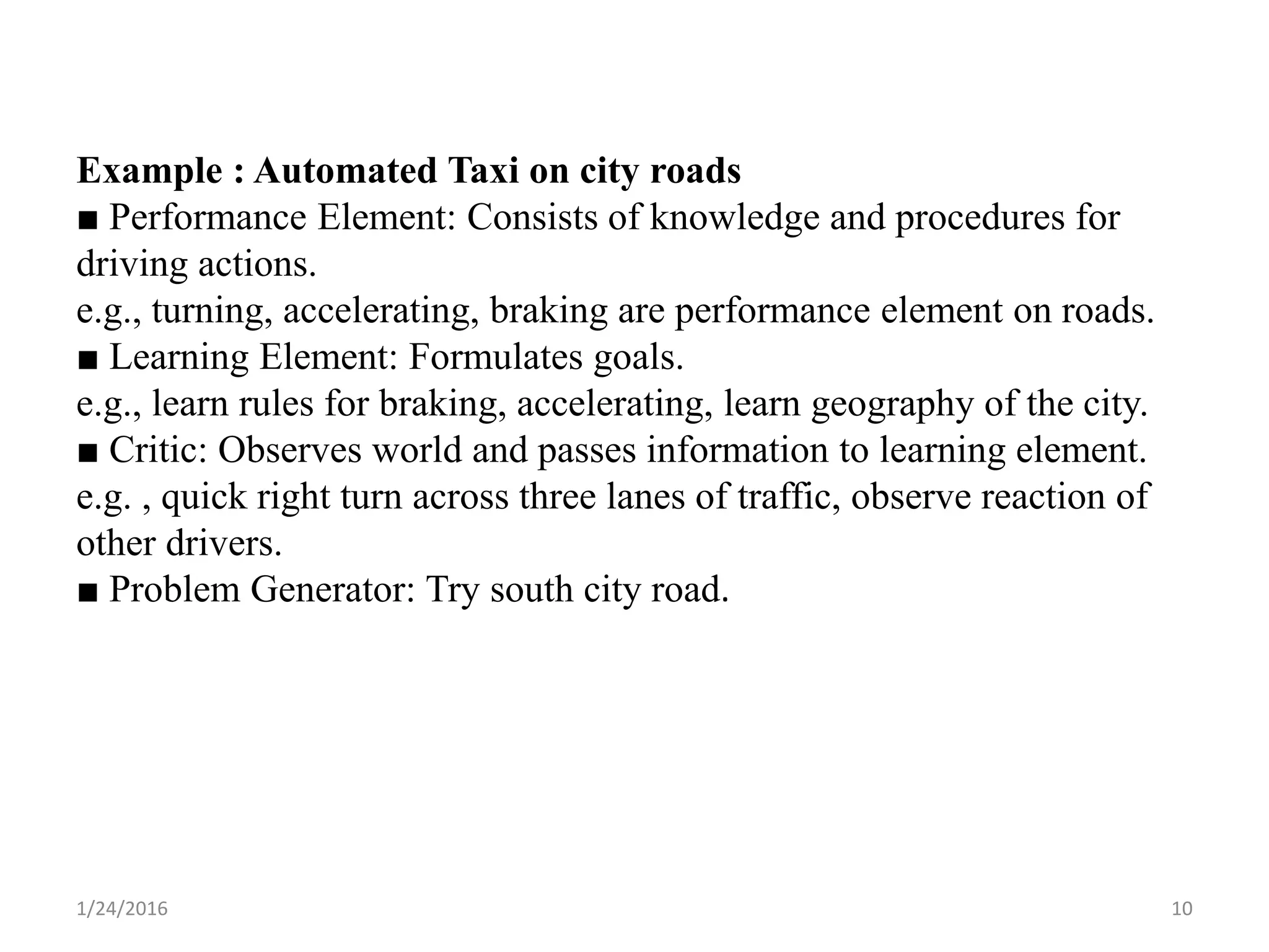 Example : Automated Taxi on city roads
■ Performance Element: Consists of knowledge and procedures for
driving actions.
e.g., turning, accelerating, braking are performance element on roads.
■ Learning Element: Formulates goals.
e.g., learn rules for braking, accelerating, learn geography of the city.
■ Critic: Observes world and passes information to learning element.
e.g. , quick right turn across three lanes of traffic, observe reaction of
other drivers.
■ Problem Generator: Try south city road.
1/24/2016 10
 