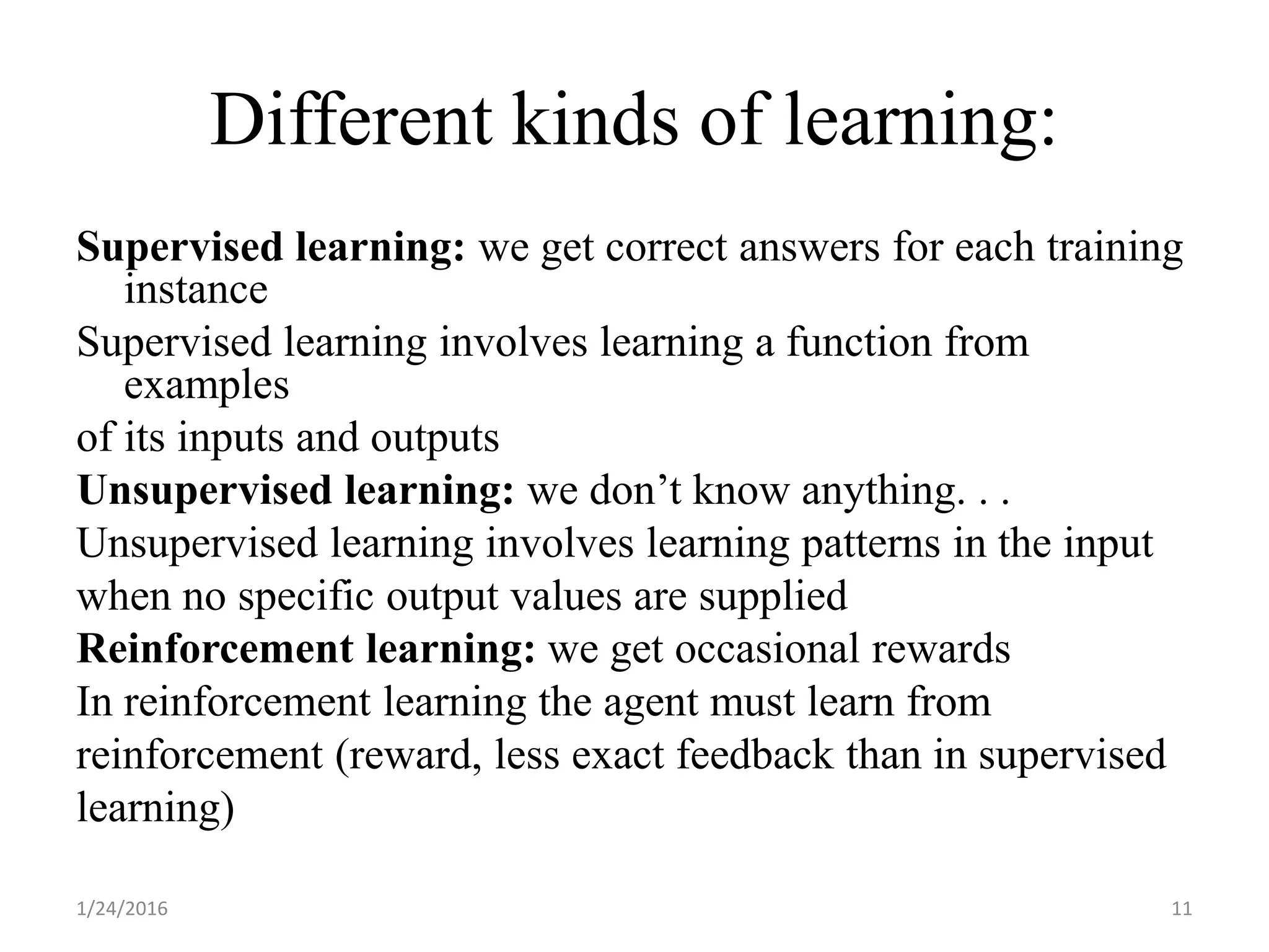 Different kinds of learning:
Supervised learning: we get correct answers for each training
instance
Supervised learning involves learning a function from
examples
of its inputs and outputs
Unsupervised learning: we don’t know anything. . .
Unsupervised learning involves learning patterns in the input
when no specific output values are supplied
Reinforcement learning: we get occasional rewards
In reinforcement learning the agent must learn from
reinforcement (reward, less exact feedback than in supervised
learning)
1/24/2016 11
 