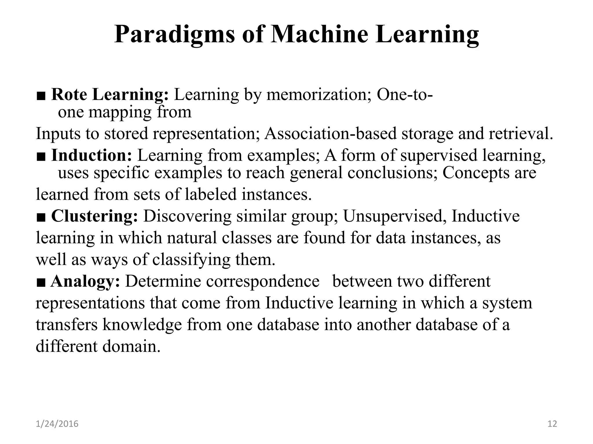 Paradigms of Machine Learning
■ Rote Learning: Learning by memorization; One-to-
one mapping from
Inputs to stored representation; Association-based storage and retrieval.
■ Induction: Learning from examples; A form of supervised learning,
uses specific examples to reach general conclusions; Concepts are
learned from sets of labeled instances.
■ Clustering: Discovering similar group; Unsupervised, Inductive
learning in which natural classes are found for data instances, as
well as ways of classifying them.
■ Analogy: Determine correspondence between two different
representations that come from Inductive learning in which a system
transfers knowledge from one database into another database of a
different domain.
1/24/2016 12
 