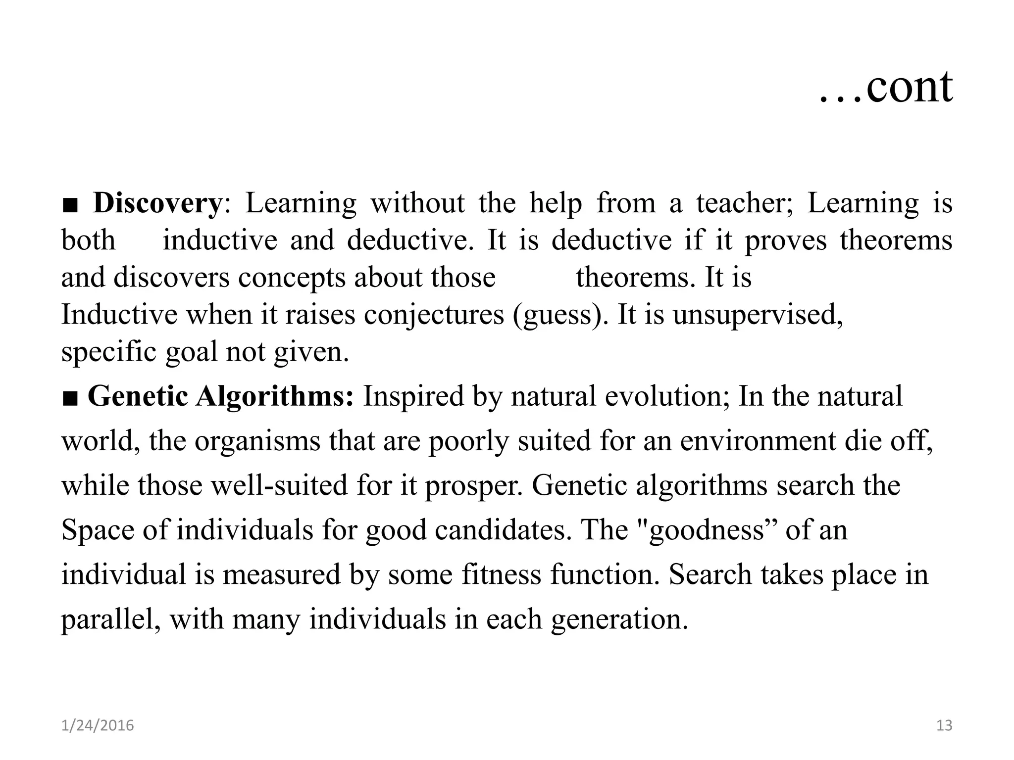 …cont
■ Discovery: Learning without the help from a teacher; Learning is
both inductive and deductive. It is deductive if it proves theorems
and discovers concepts about those theorems. It is
Inductive when it raises conjectures (guess). It is unsupervised,
specific goal not given.
■ Genetic Algorithms: Inspired by natural evolution; In the natural
world, the organisms that are poorly suited for an environment die off,
while those well-suited for it prosper. Genetic algorithms search the
Space of individuals for good candidates. The "goodness” of an
individual is measured by some fitness function. Search takes place in
parallel, with many individuals in each generation.
1/24/2016 13
 