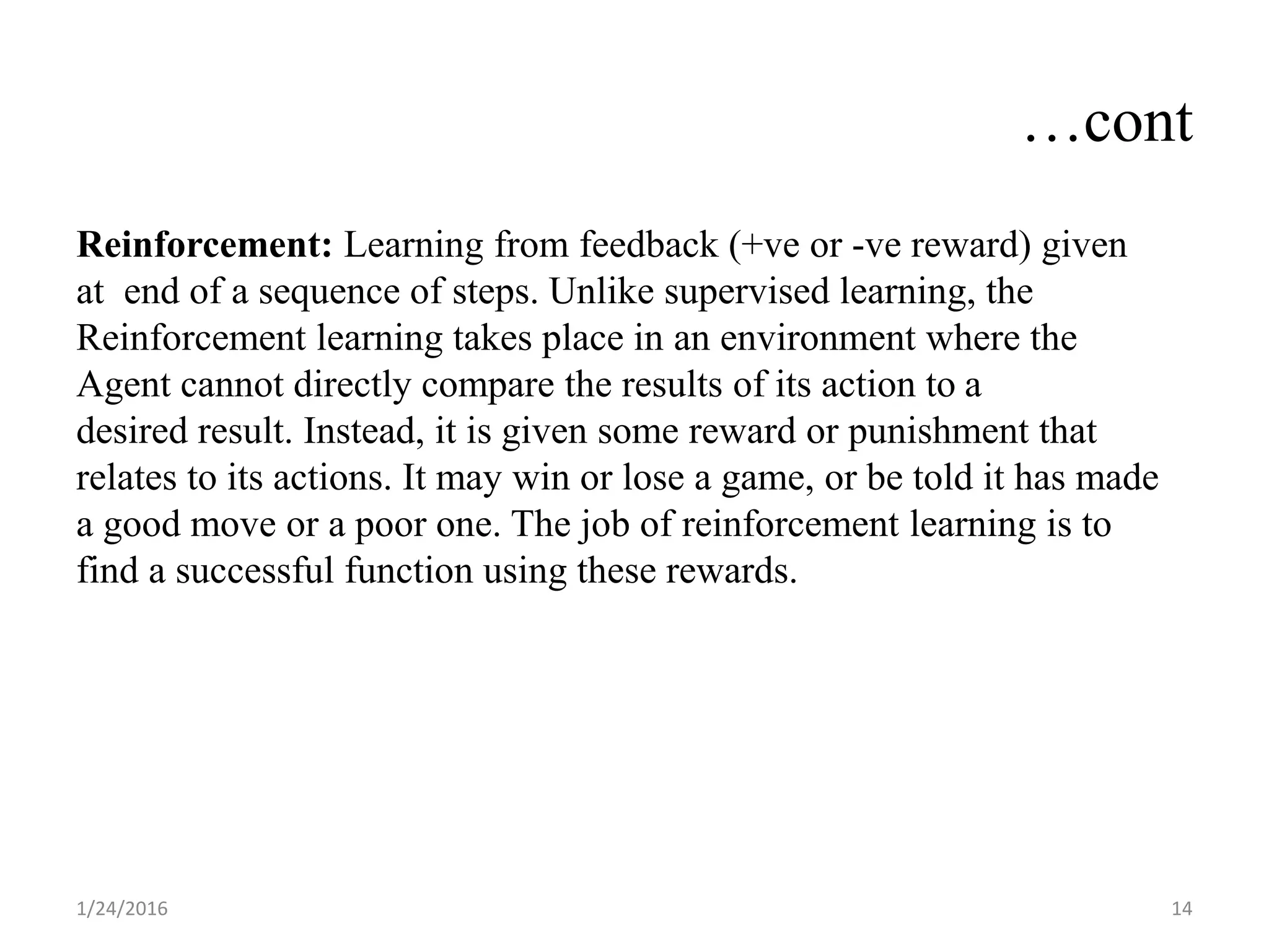 …cont
Reinforcement: Learning from feedback (+ve or -ve reward) given
at end of a sequence of steps. Unlike supervised learning, the
Reinforcement learning takes place in an environment where the
Agent cannot directly compare the results of its action to a
desired result. Instead, it is given some reward or punishment that
relates to its actions. It may win or lose a game, or be told it has made
a good move or a poor one. The job of reinforcement learning is to
find a successful function using these rewards.
1/24/2016 14
 