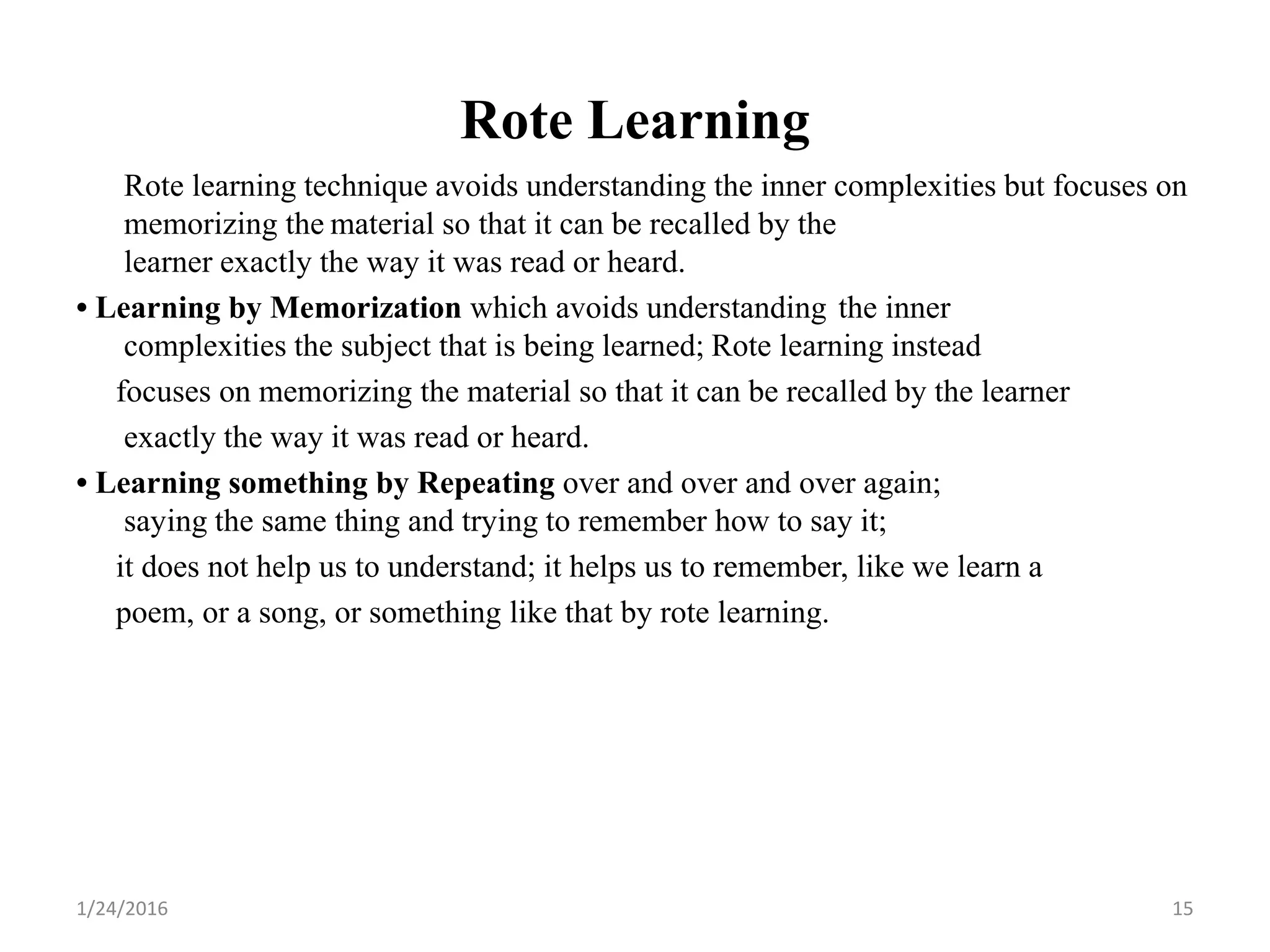 Rote Learning
Rote learning technique avoids understanding the inner complexities but focuses on
memorizing the material so that it can be recalled by the
learner exactly the way it was read or heard.
• Learning by Memorization which avoids understanding the inner
complexities the subject that is being learned; Rote learning instead
focuses on memorizing the material so that it can be recalled by the learner
exactly the way it was read or heard.
• Learning something by Repeating over and over and over again;
saying the same thing and trying to remember how to say it;
it does not help us to understand; it helps us to remember, like we learn a
poem, or a song, or something like that by rote learning.
1/24/2016 15
 