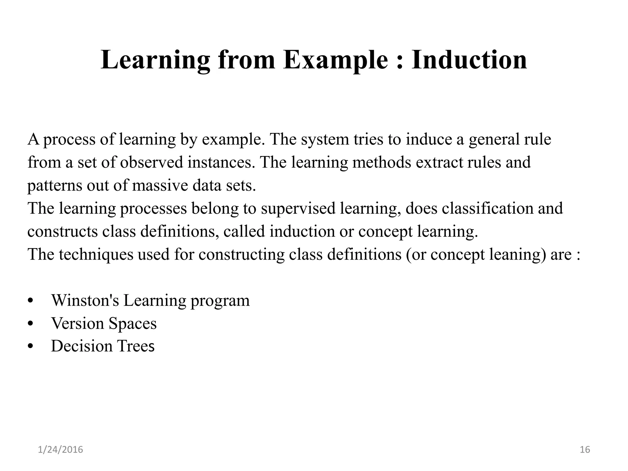 Learning from Example : Induction
A process of learning by example. The system tries to induce a general rule
from a set of observed instances. The learning methods extract rules and
patterns out of massive data sets.
The learning processes belong to supervised learning, does classification and
constructs class definitions, called induction or concept learning.
The techniques used for constructing class definitions (or concept leaning) are :
• Winston's Learning program
• Version Spaces
• Decision Trees
1/24/2016 16
 