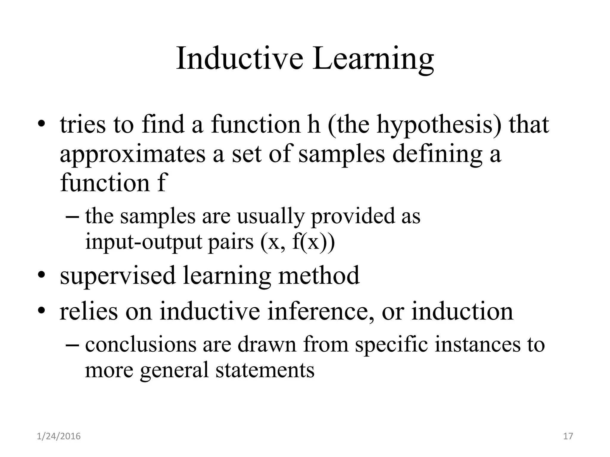 Inductive Learning
• tries to find a function h (the hypothesis) that
approximates a set of samples defining a
function f
– the samples are usually provided as
input-output pairs (x, f(x))
• supervised learning method
• relies on inductive inference, or induction
– conclusions are drawn from specific instances to
more general statements
1/24/2016 17
 