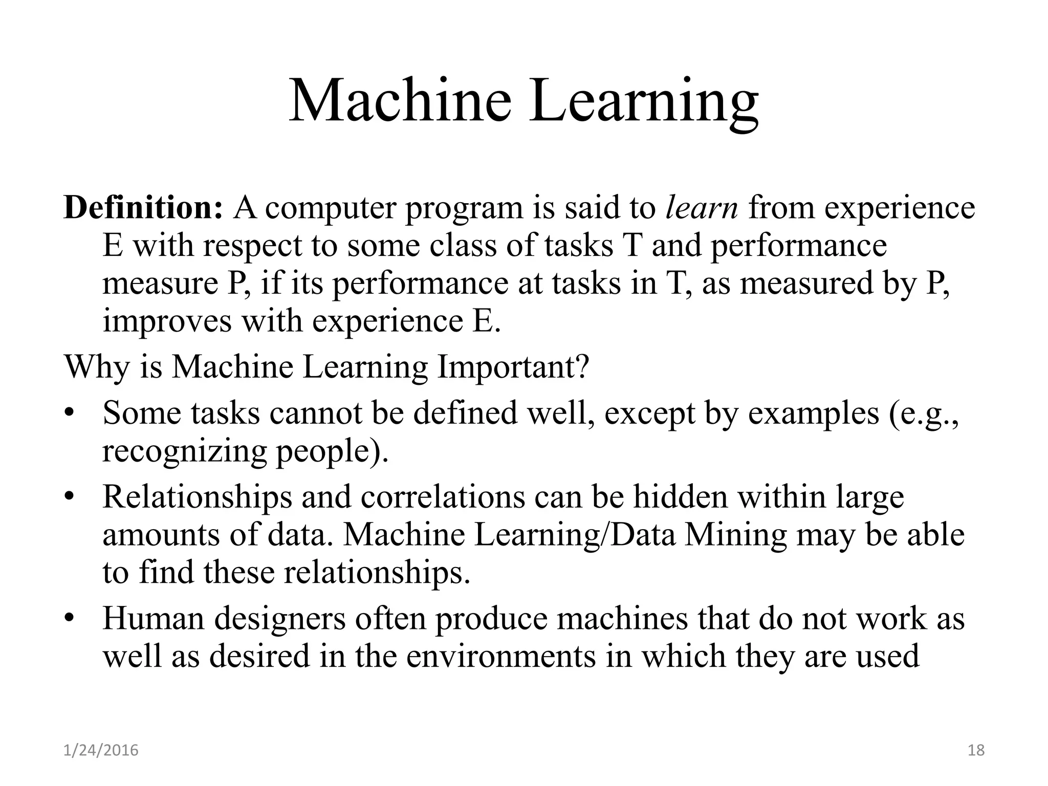 Machine Learning
Definition: A computer program is said to learn from experience
E with respect to some class of tasks T and performance
measure P, if its performance at tasks in T, as measured by P,
improves with experience E.
Why is Machine Learning Important?
• Some tasks cannot be defined well, except by examples (e.g.,
recognizing people).
• Relationships and correlations can be hidden within large
amounts of data. Machine Learning/Data Mining may be able
to find these relationships.
• Human designers often produce machines that do not work as
well as desired in the environments in which they are used
1/24/2016 18
 