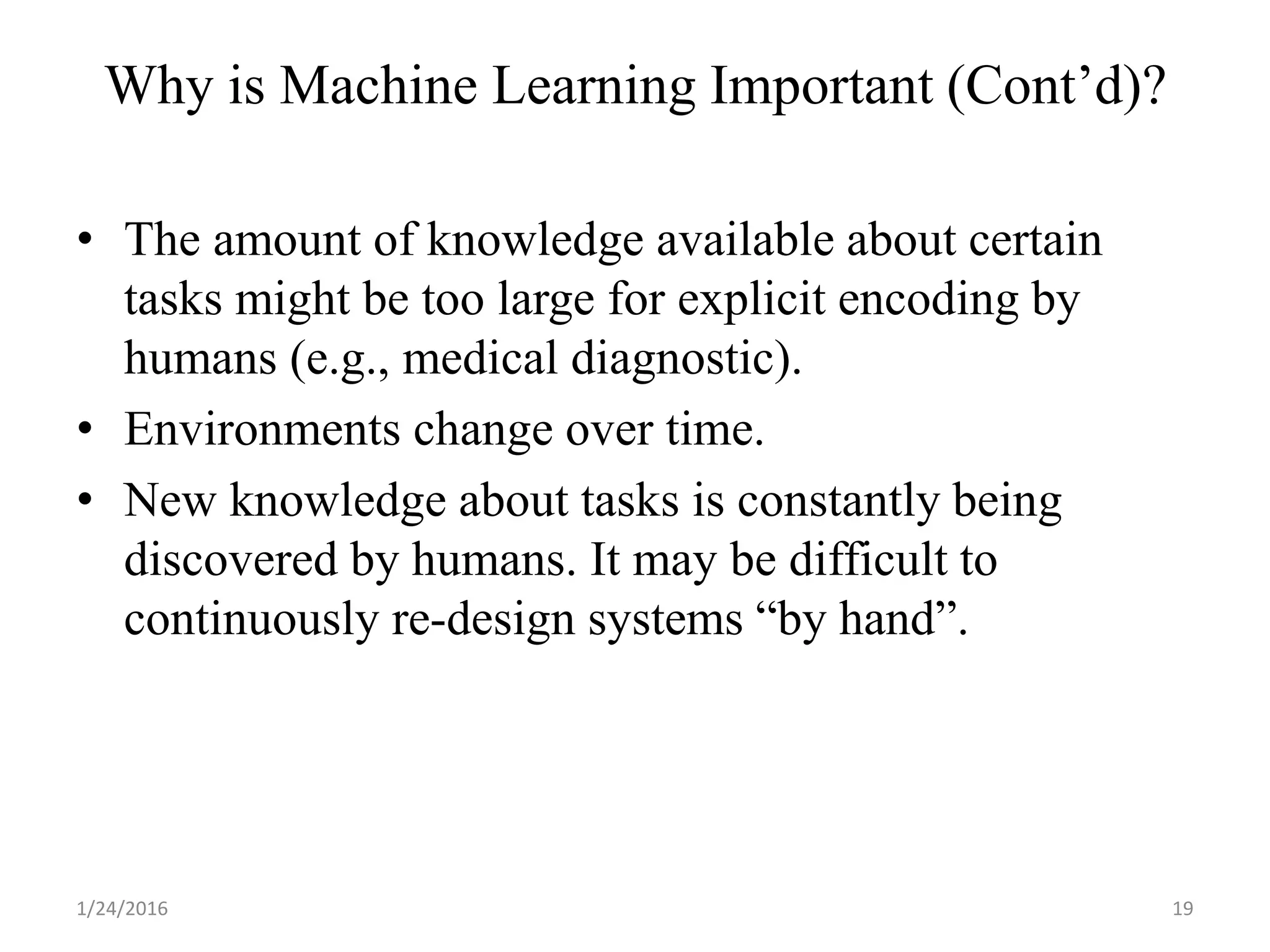 Why is Machine Learning Important (Cont’d)?
• The amount of knowledge available about certain
tasks might be too large for explicit encoding by
humans (e.g., medical diagnostic).
• Environments change over time.
• New knowledge about tasks is constantly being
discovered by humans. It may be difficult to
continuously re-design systems “by hand”.
1/24/2016 19
 