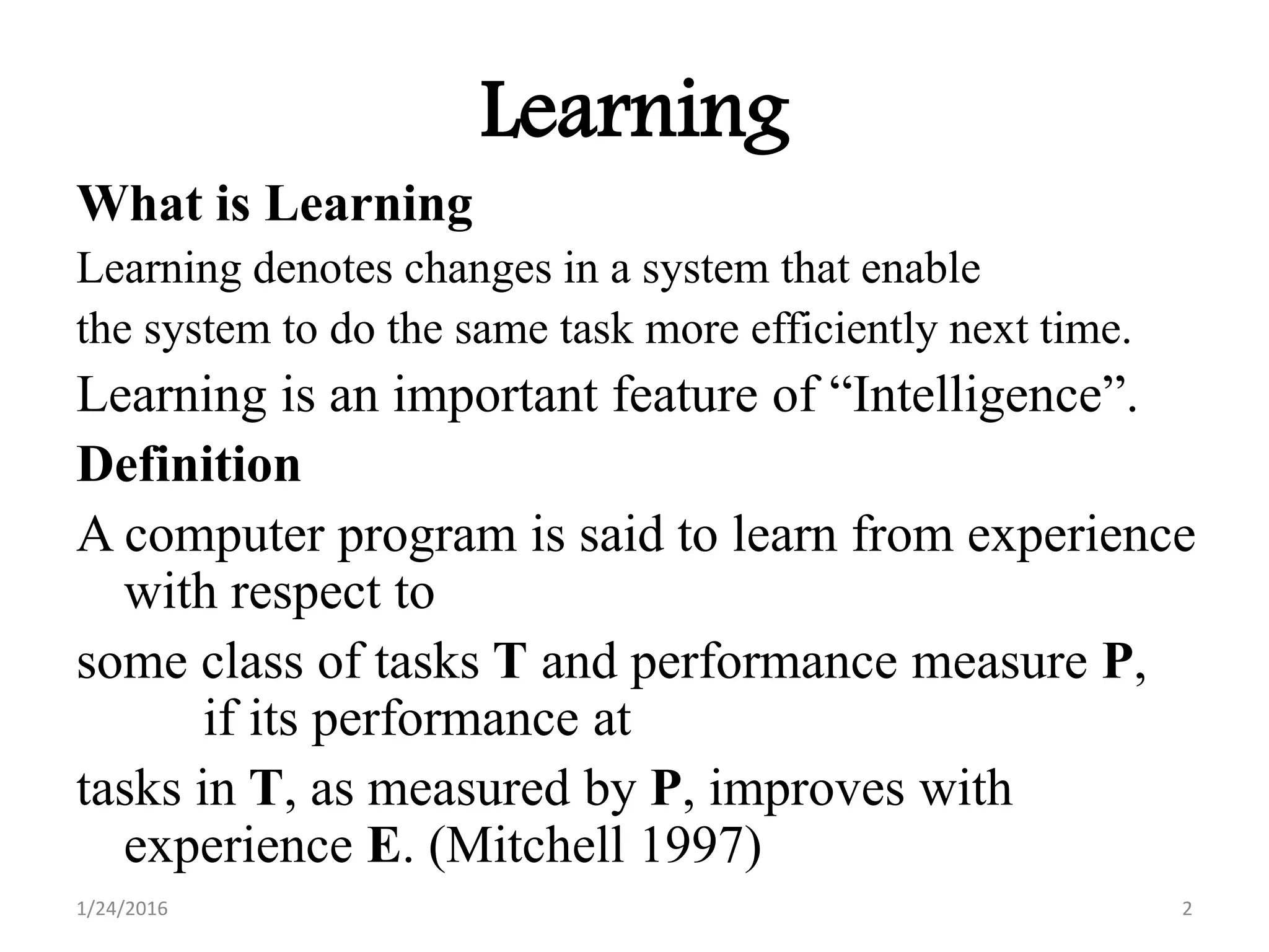 Learning
What is Learning
Learning denotes changes in a system that enable
the system to do the same task more efficiently next time.
Learning is an important feature of “Intelligence”.
Definition
A computer program is said to learn from experience
with respect to
some class of tasks T and performance measure P,
if its performance at
tasks in T, as measured by P, improves with
experience E. (Mitchell 1997)
1/24/2016 2
 