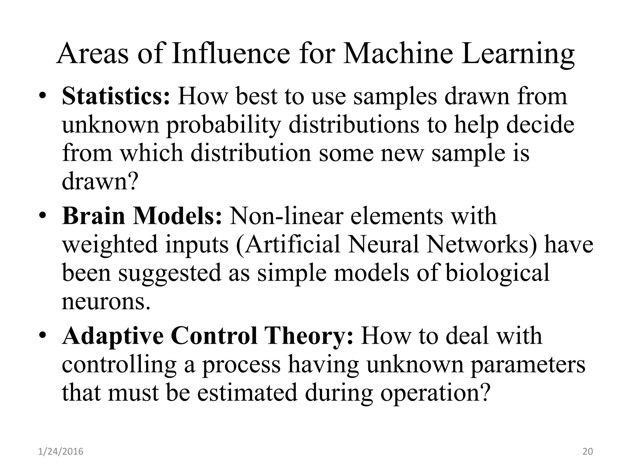 • Statistics: How best to use samples drawn from
unknown probability distributions to help decide
from which distribution some new sample is
drawn?
• Brain Models: Non-linear elements with
weighted inputs (Artificial Neural Networks) have
been suggested as simple models of biological
neurons.
• Adaptive Control Theory: How to deal with
controlling a process having unknown parameters
that must be estimated during operation?
1/24/2016 20
Areas of Influence for Machine Learning
 