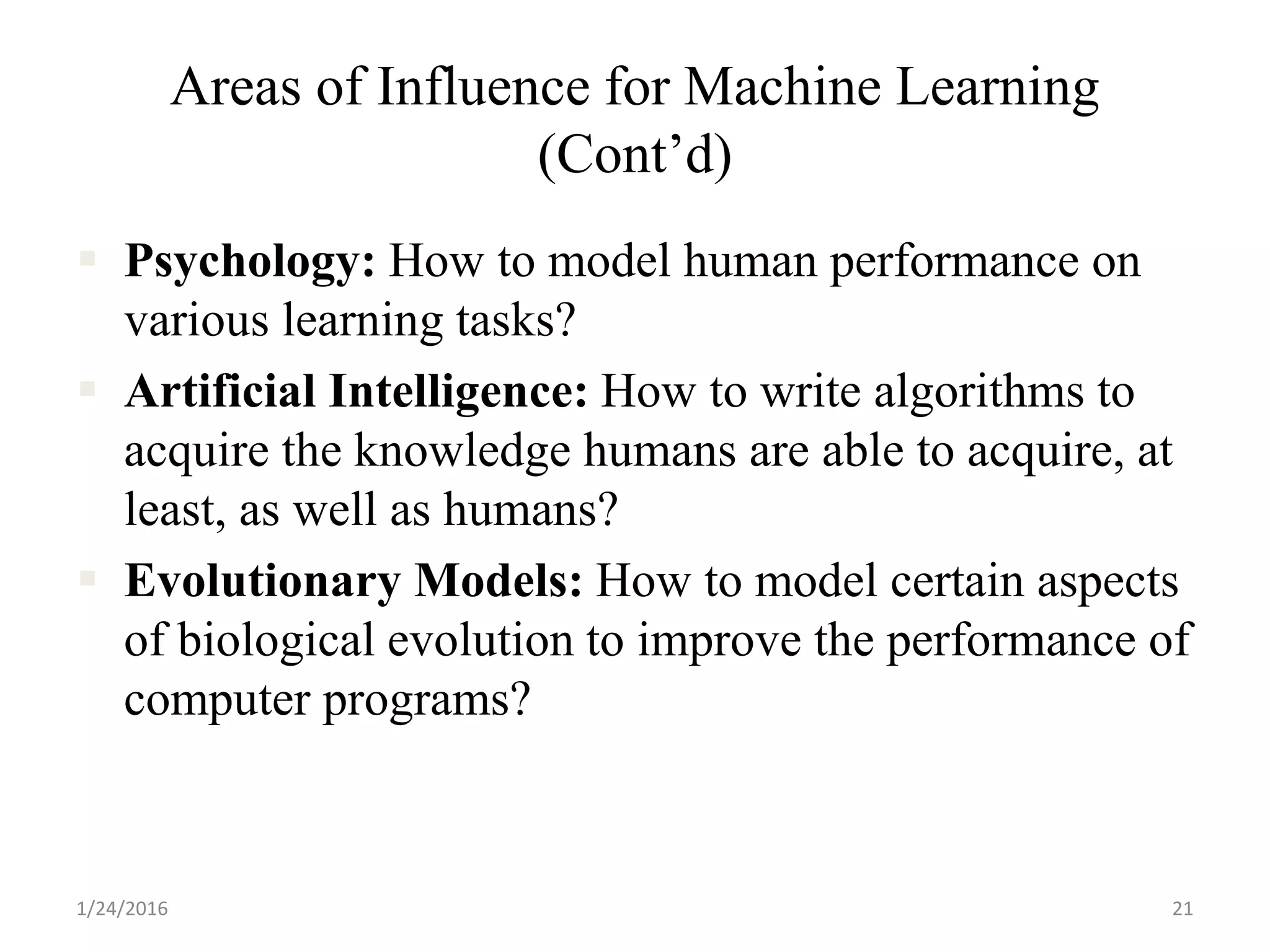 Areas of Influence for Machine Learning
(Cont’d)
 Psychology: How to model human performance on
various learning tasks?
 Artificial Intelligence: How to write algorithms to
acquire the knowledge humans are able to acquire, at
least, as well as humans?
 Evolutionary Models: How to model certain aspects
of biological evolution to improve the performance of
computer programs?
1/24/2016 21
 