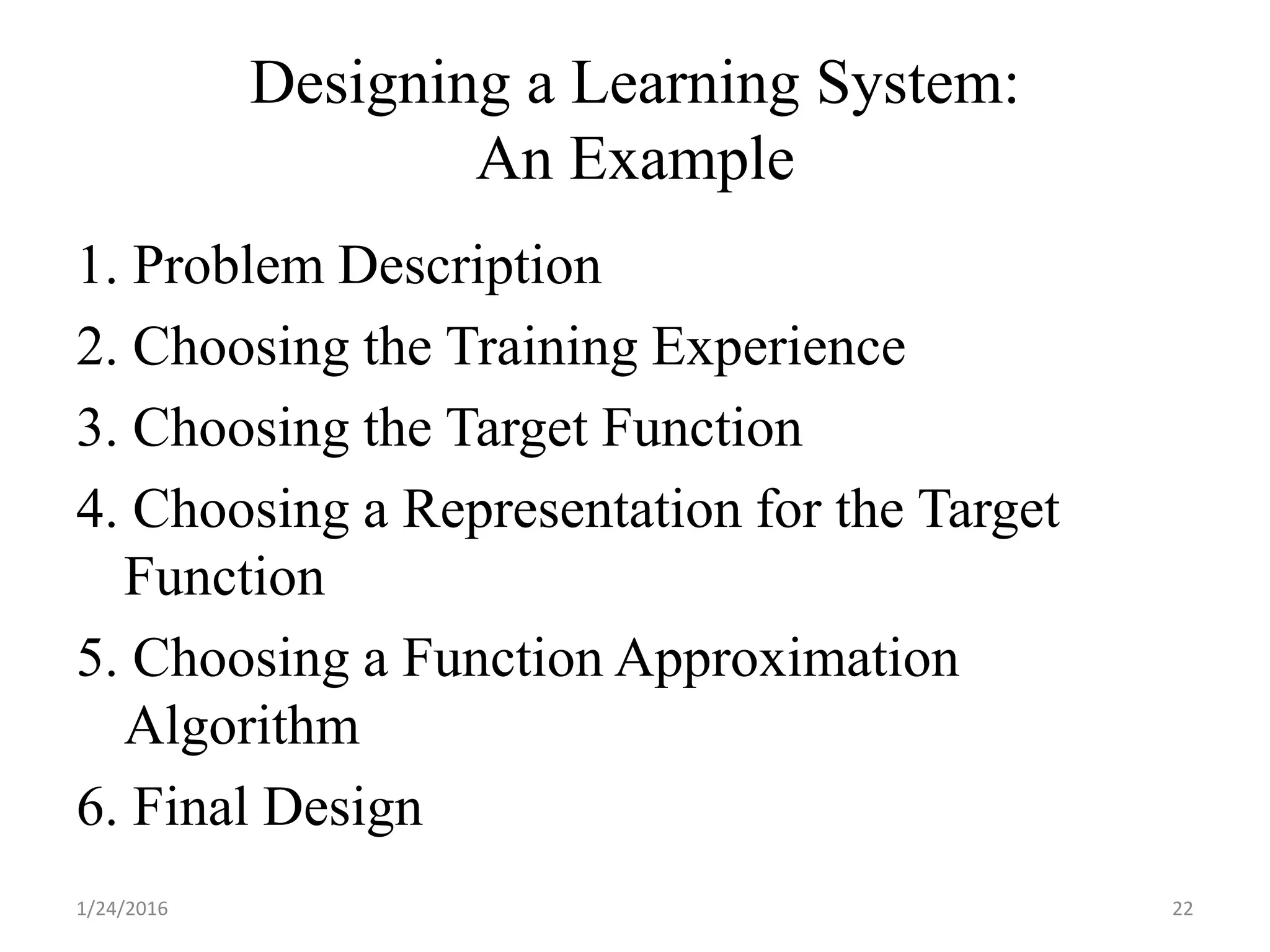 Designing a Learning System:
An Example
1. Problem Description
2. Choosing the Training Experience
3. Choosing the Target Function
4. Choosing a Representation for the Target
Function
5. Choosing a Function Approximation
Algorithm
6. Final Design
1/24/2016 22
 