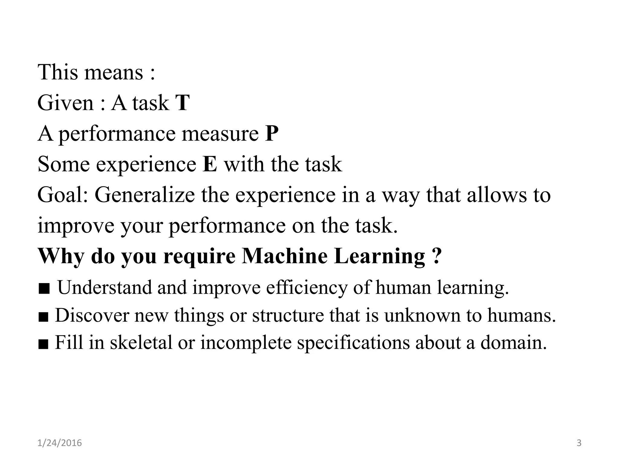 This means :
Given : A task T
A performance measure P
Some experience E with the task
Goal: Generalize the experience in a way that allows to
improve your performance on the task.
Why do you require Machine Learning ?
■ Understand and improve efficiency of human learning.
■ Discover new things or structure that is unknown to humans.
■ Fill in skeletal or incomplete specifications about a domain.
1/24/2016 3
 