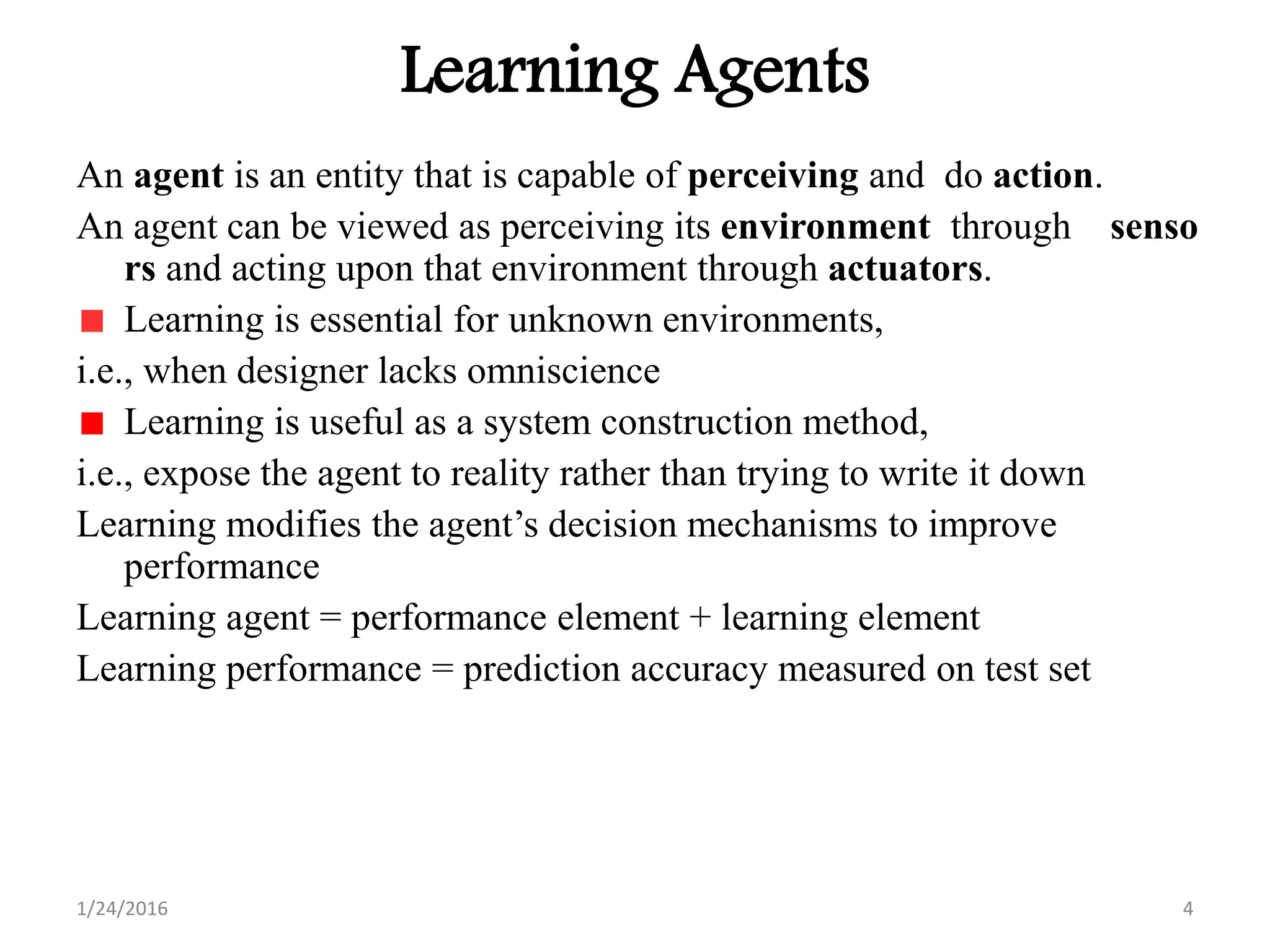 Learning Agents
An agent is an entity that is capable of perceiving and do action.
An agent can be viewed as perceiving its environment through senso
rs and acting upon that environment through actuators.
Learning is essential for unknown environments,
i.e., when designer lacks omniscience
Learning is useful as a system construction method,
i.e., expose the agent to reality rather than trying to write it down
Learning modifies the agent’s decision mechanisms to improve
performance
Learning agent = performance element + learning element
Learning performance = prediction accuracy measured on test set
1/24/2016 4
 