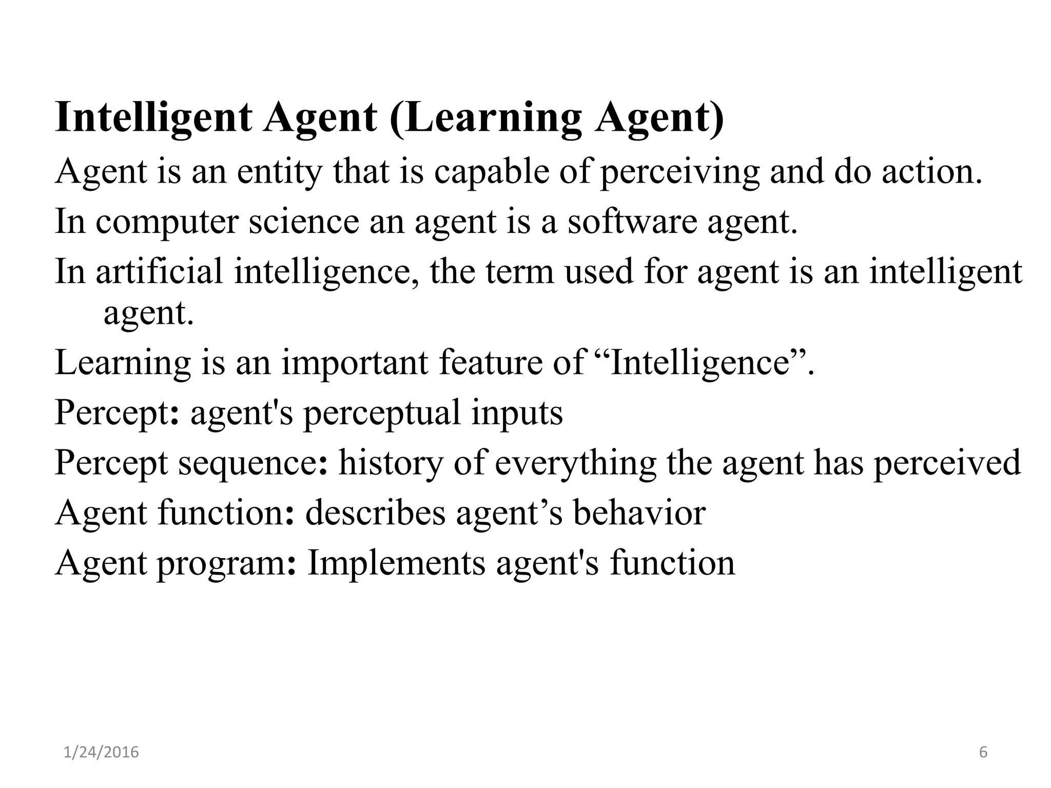 Intelligent Agent (Learning Agent)
Agent is an entity that is capable of perceiving and do action.
In computer science an agent is a software agent.
In artificial intelligence, the term used for agent is an intelligent
agent.
Learning is an important feature of “Intelligence”.
Percept: agent's perceptual inputs
Percept sequence: history of everything the agent has perceived
Agent function: describes agent’s behavior
Agent program: Implements agent's function
1/24/2016 6
 