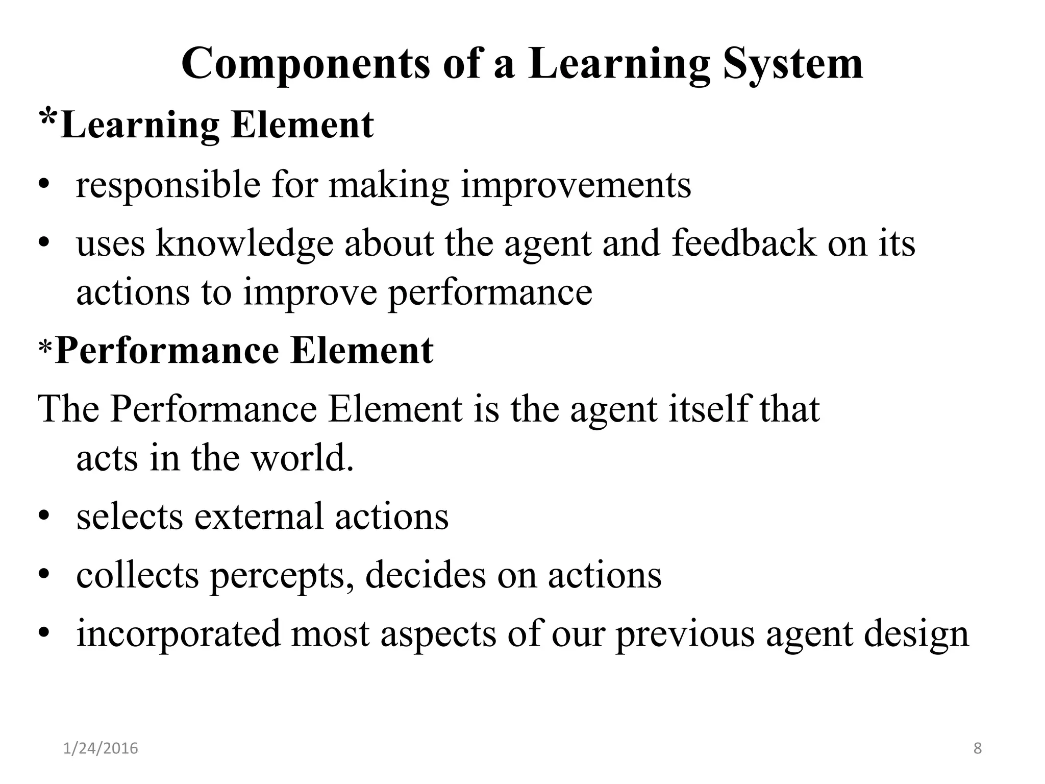 *Learning Element
• responsible for making improvements
• uses knowledge about the agent and feedback on its
actions to improve performance
*Performance Element
The Performance Element is the agent itself that
acts in the world.
• selects external actions
• collects percepts, decides on actions
• incorporated most aspects of our previous agent design
1/24/2016 8
Components of a Learning System
 