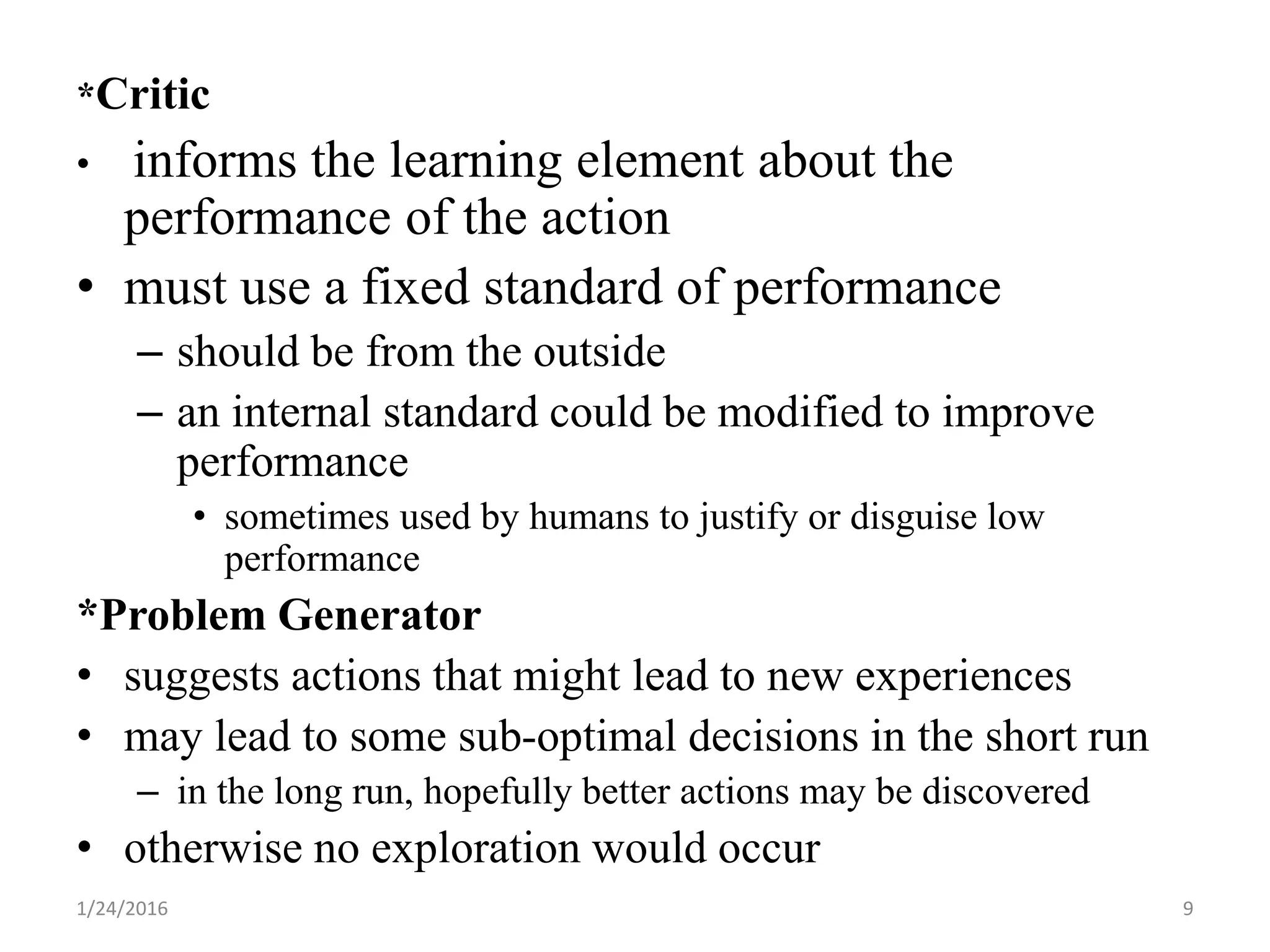 *Critic
• informs the learning element about the
performance of the action
• must use a fixed standard of performance
– should be from the outside
– an internal standard could be modified to improve
performance
• sometimes used by humans to justify or disguise low
performance
*Problem Generator
• suggests actions that might lead to new experiences
• may lead to some sub-optimal decisions in the short run
– in the long run, hopefully better actions may be discovered
• otherwise no exploration would occur
1/24/2016 9
 