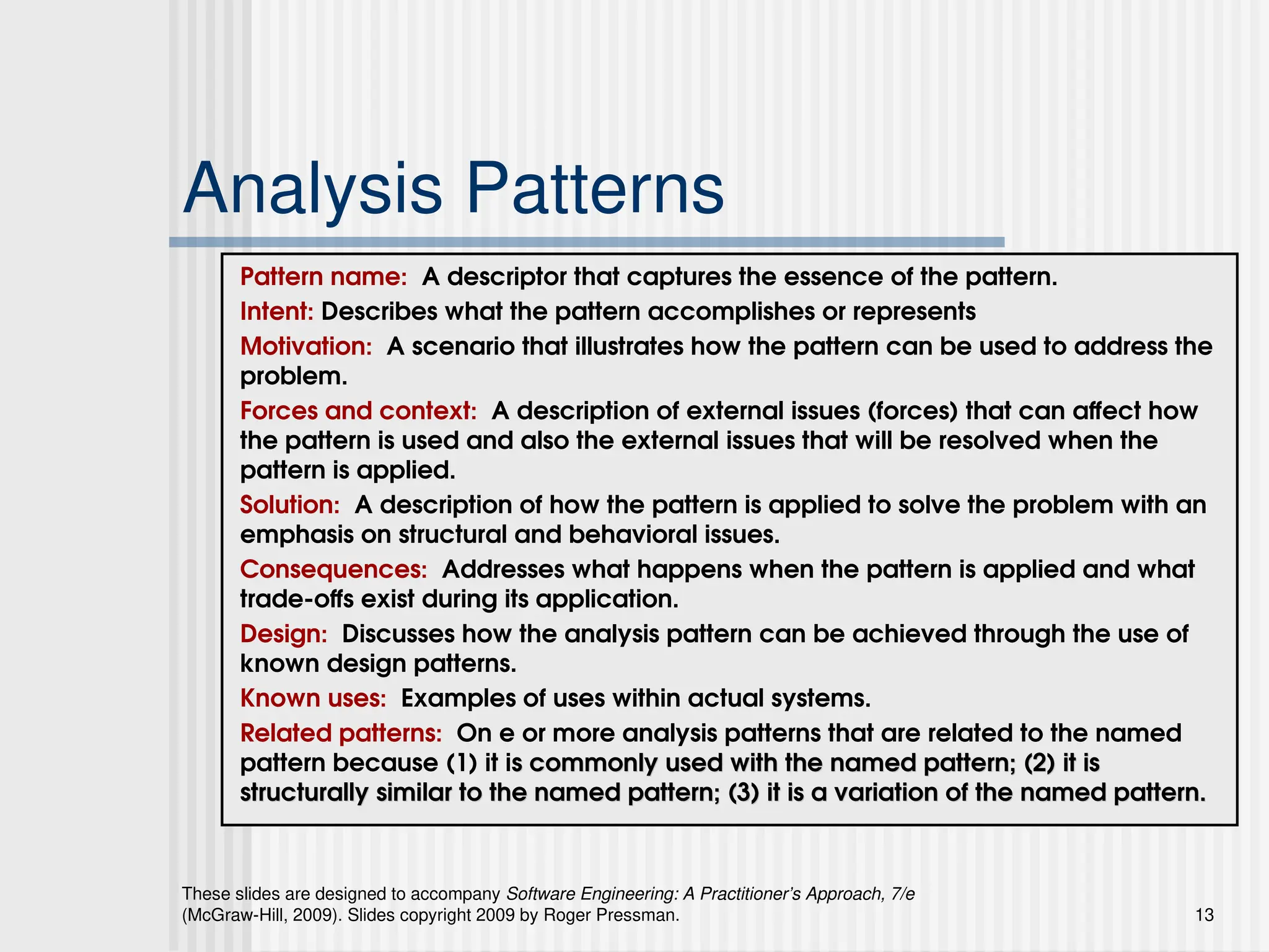 These slides are designed to accompany Software Engineering: A Practitioner’s Approach, 7/e
(McGraw-Hill, 2009). Slides copyright 2009 by Roger Pressman. 13
Analysis Patterns
Pattern name: A descriptor that captures the essence of the pattern.
Intent: Describes what the pattern accomplishes or represents
Motivation: A scenario that illustrates how the pattern can be used to address the
problem.
Forces and context: A description of external issues (forces) that can affect how
the pattern is used and also the external issues that will be resolved when the
pattern is applied.
Solution: A description of how the pattern is applied to solve the problem with an
emphasis on structural and behavioral issues.
Consequences: Addresses what happens when the pattern is applied and what
trade-offs exist during its application.
Design: Discusses how the analysis pattern can be achieved through the use of
known design patterns.
Known uses: Examples of uses within actual systems.
Related patterns: On e or more analysis patterns that are related to the named
pattern because (1) it is commonly used with the named pattern; (2) it is
s commonly used with the named pattern; (2) it is
structurally similar to the named pattern; (3) it is a variation of the named pattern.
structurally similar to the named pattern; (3) it is a variation of the named pattern.
 