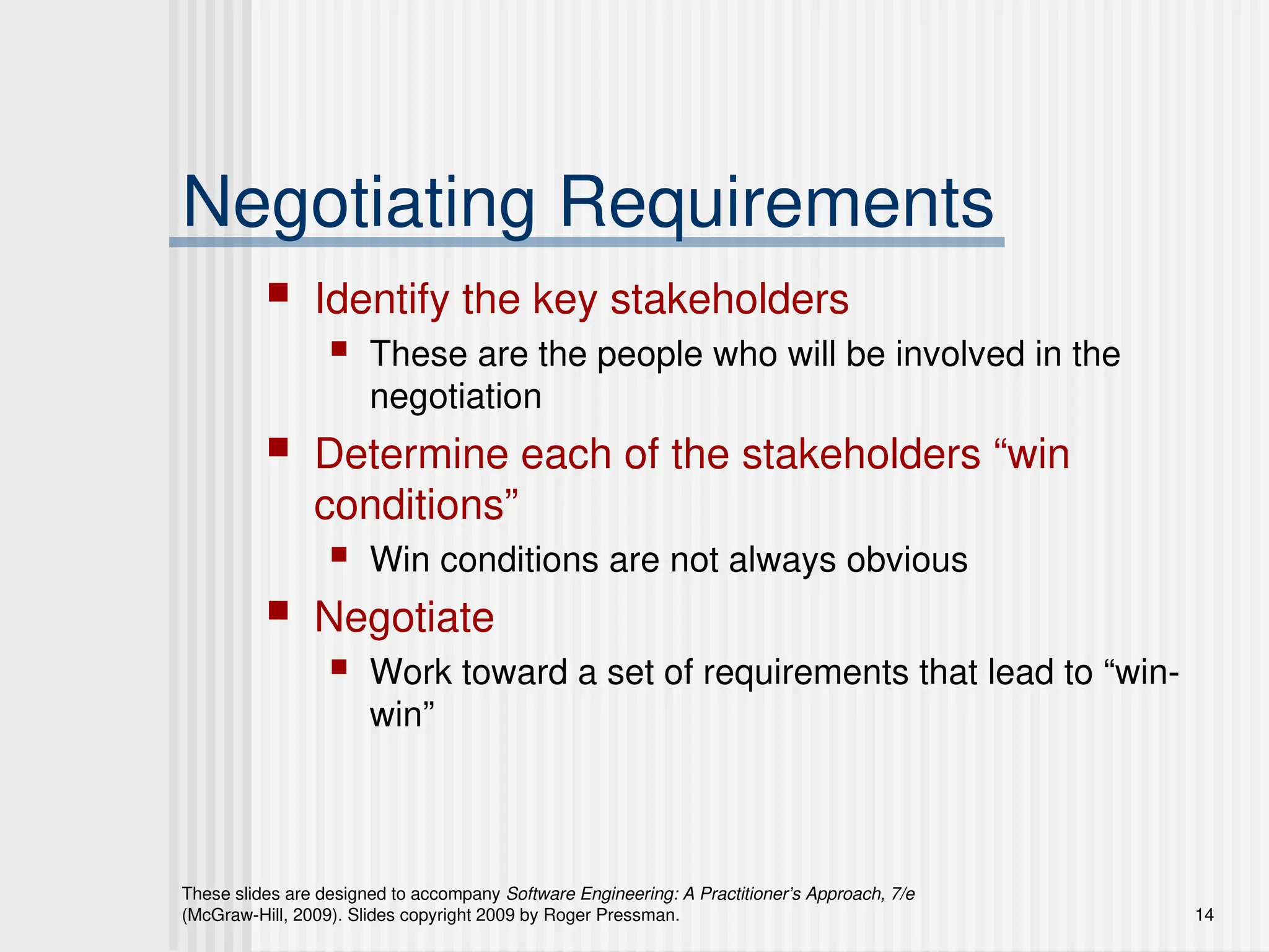 These slides are designed to accompany Software Engineering: A Practitioner’s Approach, 7/e
(McGraw-Hill, 2009). Slides copyright 2009 by Roger Pressman. 14
Negotiating Requirements
 Identify the key stakeholders
 These are the people who will be involved in the
negotiation
 Determine each of the stakeholders “win
conditions”
 Win conditions are not always obvious
 Negotiate
 Work toward a set of requirements that lead to “win-
win”
 