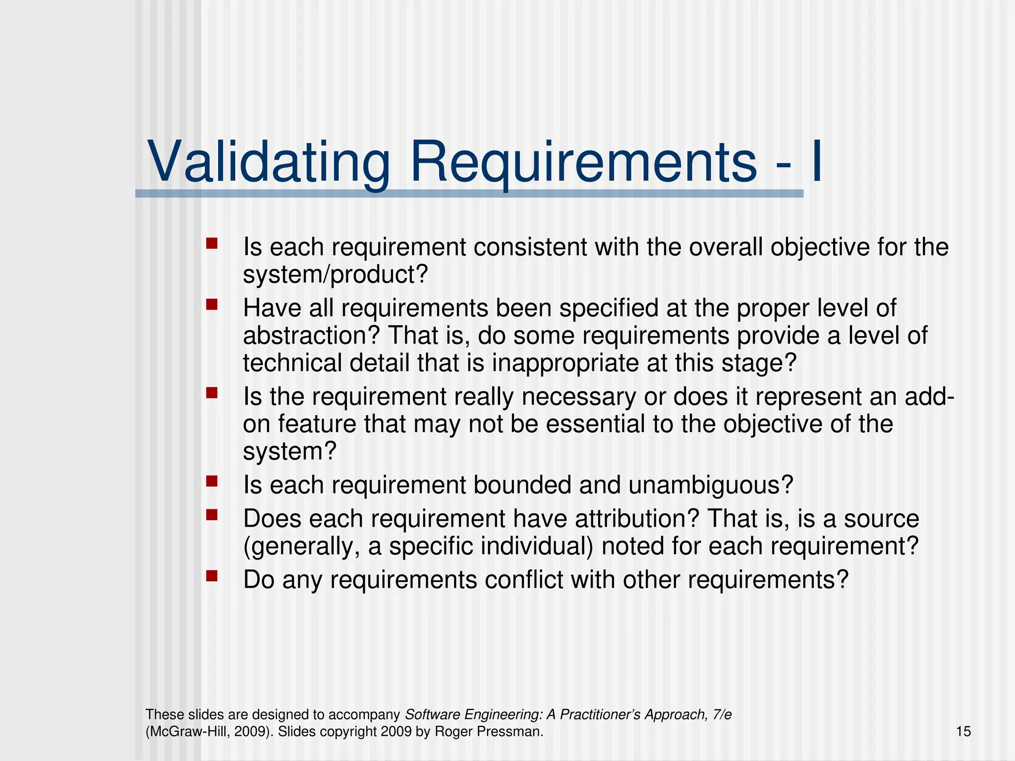 These slides are designed to accompany Software Engineering: A Practitioner’s Approach, 7/e
(McGraw-Hill, 2009). Slides copyright 2009 by Roger Pressman. 15
Validating Requirements - I
 Is each requirement consistent with the overall objective for the
system/product?
 Have all requirements been specified at the proper level of
abstraction? That is, do some requirements provide a level of
technical detail that is inappropriate at this stage?
 Is the requirement really necessary or does it represent an add-
on feature that may not be essential to the objective of the
system?
 Is each requirement bounded and unambiguous?
 Does each requirement have attribution? That is, is a source
(generally, a specific individual) noted for each requirement?
 Do any requirements conflict with other requirements?
 