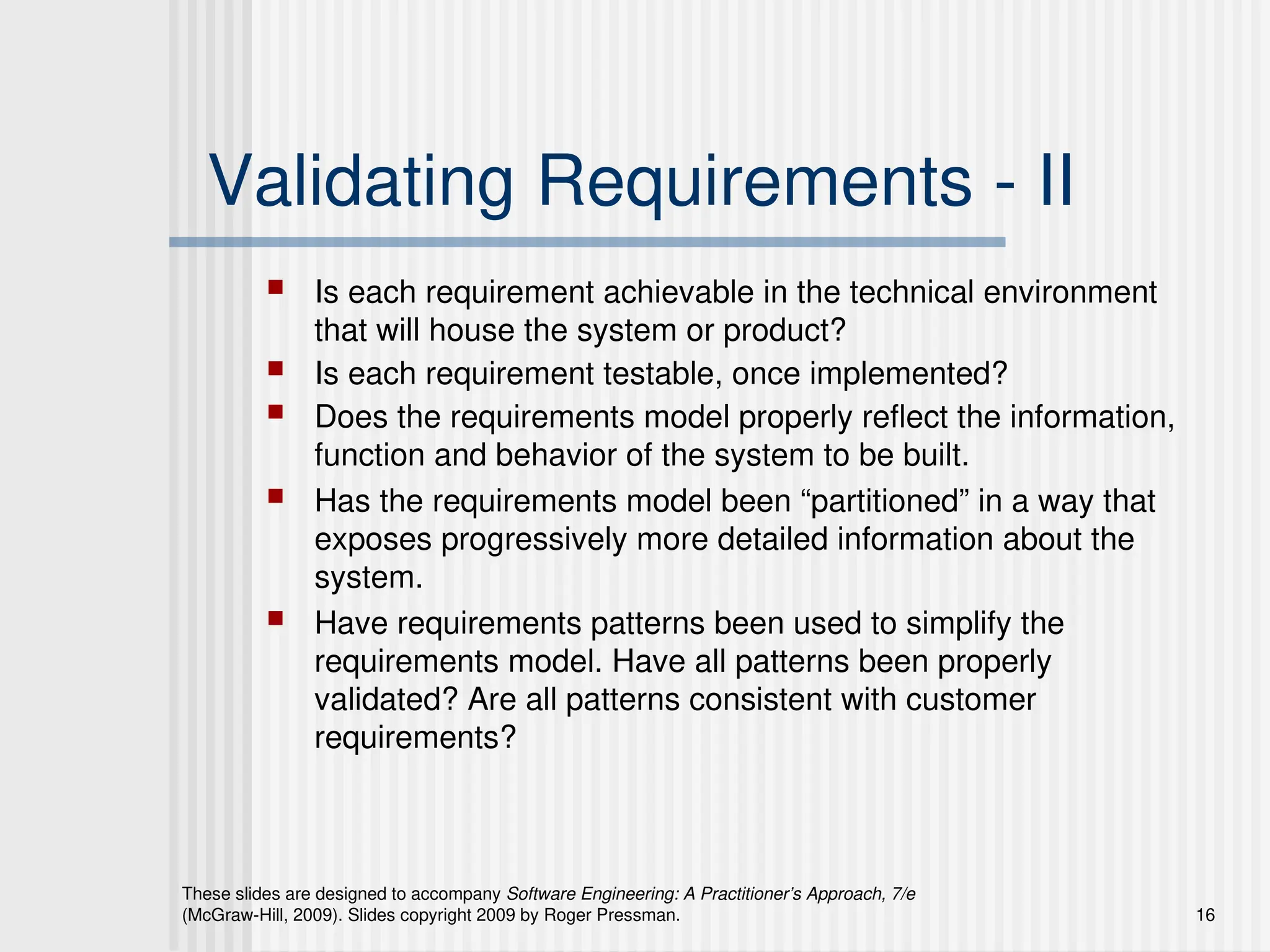 These slides are designed to accompany Software Engineering: A Practitioner’s Approach, 7/e
(McGraw-Hill, 2009). Slides copyright 2009 by Roger Pressman. 16
Validating Requirements - II
 Is each requirement achievable in the technical environment
that will house the system or product?
 Is each requirement testable, once implemented?
 Does the requirements model properly reflect the information,
function and behavior of the system to be built.
 Has the requirements model been “partitioned” in a way that
exposes progressively more detailed information about the
system.
 Have requirements patterns been used to simplify the
requirements model. Have all patterns been properly
validated? Are all patterns consistent with customer
requirements?
 