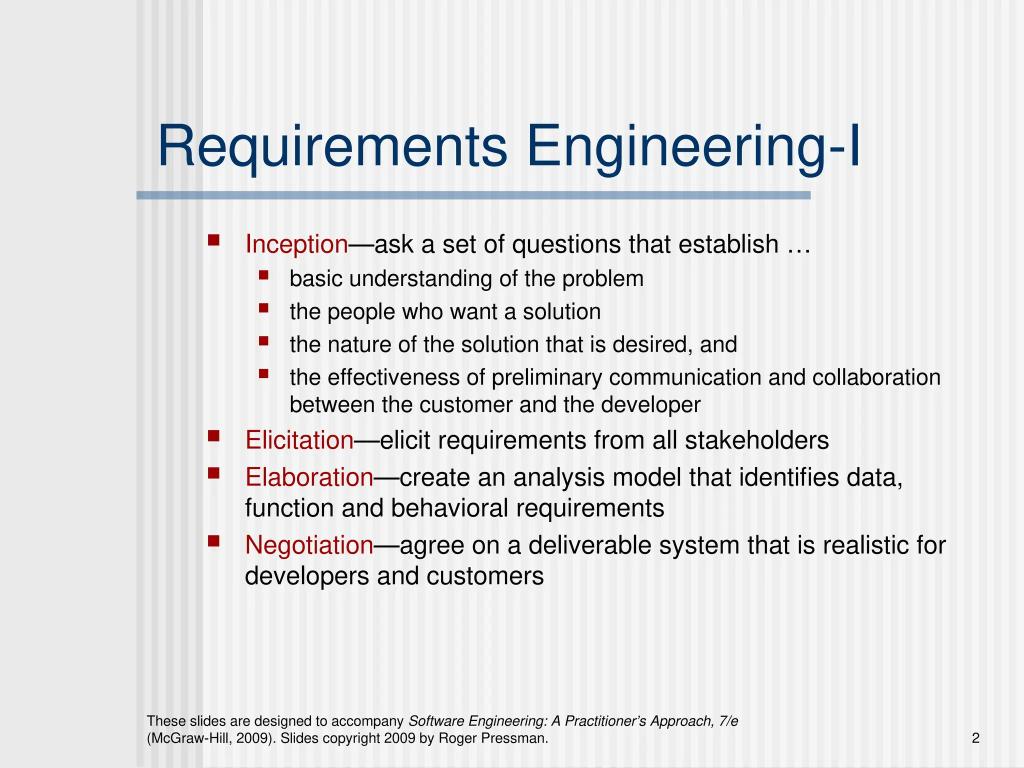 These slides are designed to accompany Software Engineering: A Practitioner’s Approach, 7/e
(McGraw-Hill, 2009). Slides copyright 2009 by Roger Pressman. 2
Requirements Engineering-I
 Inception—ask a set of questions that establish …
 basic understanding of the problem
 the people who want a solution
 the nature of the solution that is desired, and
 the effectiveness of preliminary communication and collaboration
between the customer and the developer
 Elicitation—elicit requirements from all stakeholders
 Elaboration—create an analysis model that identifies data,
function and behavioral requirements
 Negotiation—agree on a deliverable system that is realistic for
developers and customers
 