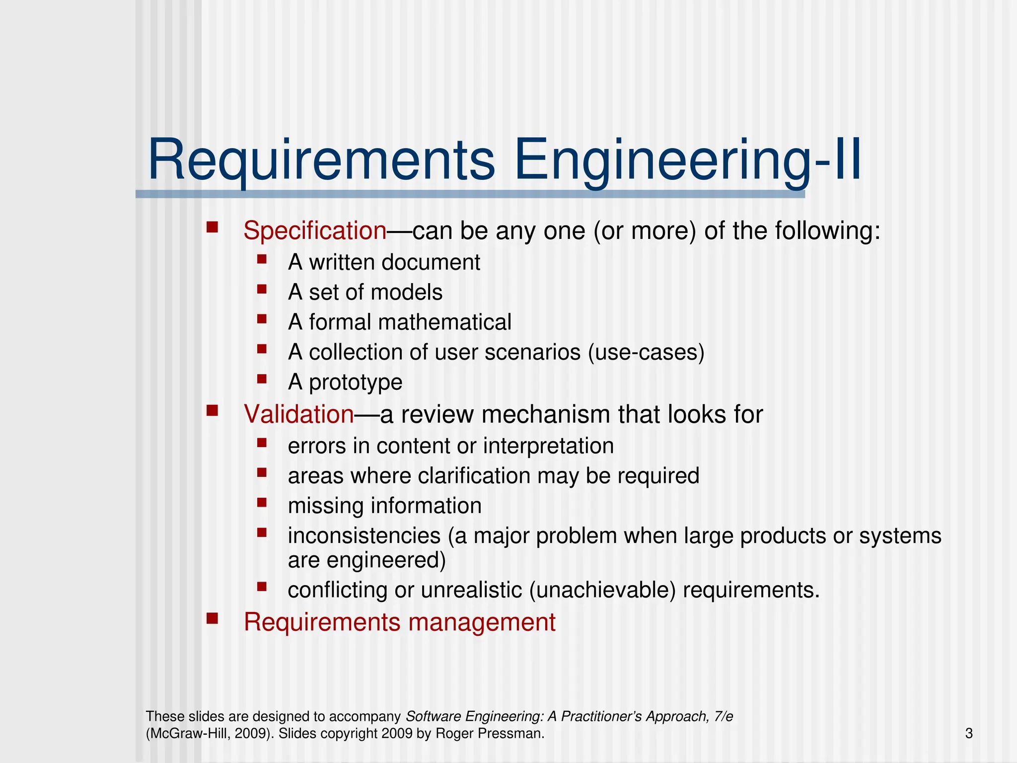 These slides are designed to accompany Software Engineering: A Practitioner’s Approach, 7/e
(McGraw-Hill, 2009). Slides copyright 2009 by Roger Pressman. 3
Requirements Engineering-II
 Specification—can be any one (or more) of the following:
 A written document
 A set of models
 A formal mathematical
 A collection of user scenarios (use-cases)
 A prototype
 Validation—a review mechanism that looks for
 errors in content or interpretation
 areas where clarification may be required
 missing information
 inconsistencies (a major problem when large products or systems
are engineered)
 conflicting or unrealistic (unachievable) requirements.
 Requirements management
 