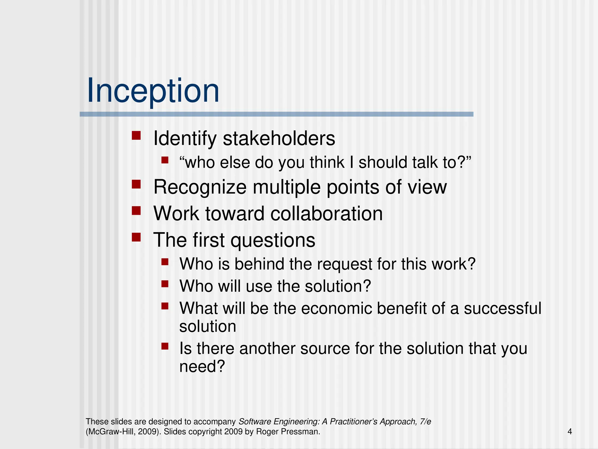 These slides are designed to accompany Software Engineering: A Practitioner’s Approach, 7/e
(McGraw-Hill, 2009). Slides copyright 2009 by Roger Pressman. 4
Inception
 Identify stakeholders
 “who else do you think I should talk to?”
 Recognize multiple points of view
 Work toward collaboration
 The first questions
 Who is behind the request for this work?
 Who will use the solution?
 What will be the economic benefit of a successful
solution
 Is there another source for the solution that you
need?
 