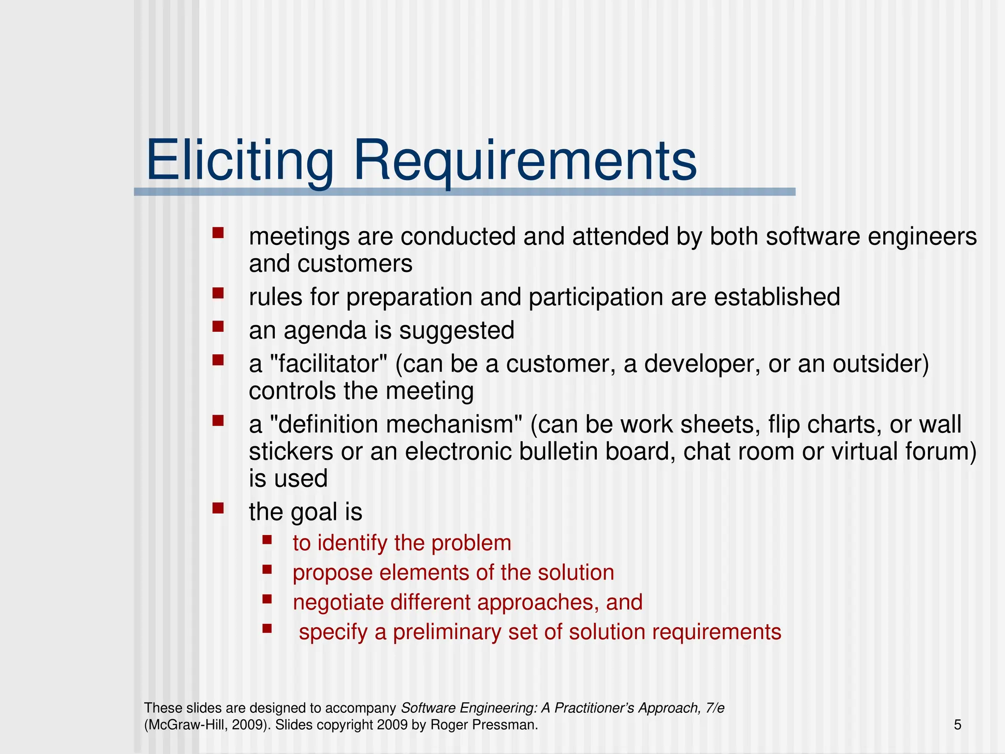 These slides are designed to accompany Software Engineering: A Practitioner’s Approach, 7/e
(McGraw-Hill, 2009). Slides copyright 2009 by Roger Pressman. 5
Eliciting Requirements
 meetings are conducted and attended by both software engineers
and customers
 rules for preparation and participation are established
 an agenda is suggested
 a "facilitator" (can be a customer, a developer, or an outsider)
controls the meeting
 a "definition mechanism" (can be work sheets, flip charts, or wall
stickers or an electronic bulletin board, chat room or virtual forum)
is used
 the goal is
 to identify the problem
 propose elements of the solution
 negotiate different approaches, and
 specify a preliminary set of solution requirements
 
