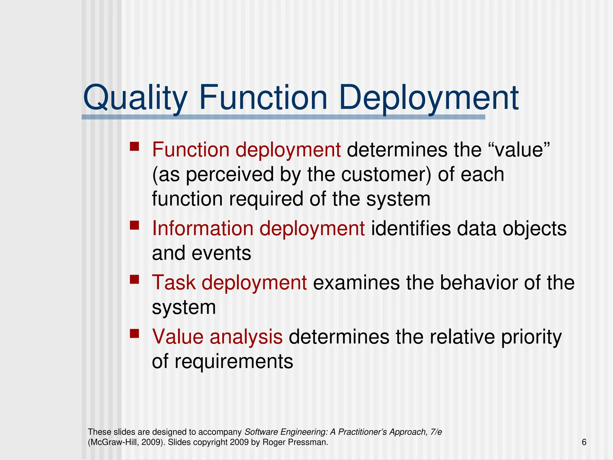 These slides are designed to accompany Software Engineering: A Practitioner’s Approach, 7/e
(McGraw-Hill, 2009). Slides copyright 2009 by Roger Pressman. 6
Quality Function Deployment
 Function deployment determines the “value”
(as perceived by the customer) of each
function required of the system
 Information deployment identifies data objects
and events
 Task deployment examines the behavior of the
system
 Value analysis determines the relative priority
of requirements
 