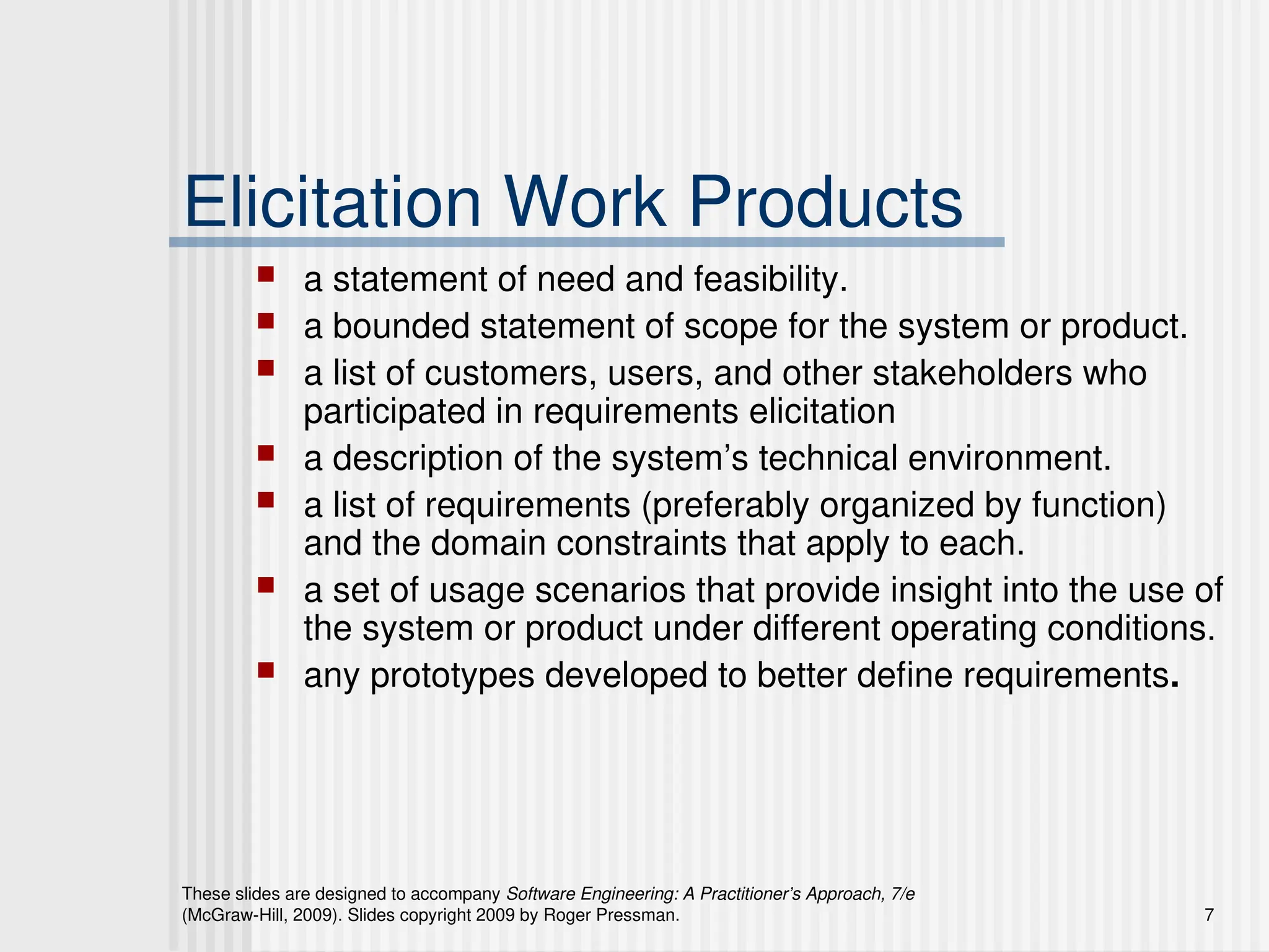 These slides are designed to accompany Software Engineering: A Practitioner’s Approach, 7/e
(McGraw-Hill, 2009). Slides copyright 2009 by Roger Pressman. 7
Elicitation Work Products
 a statement of need and feasibility.
 a bounded statement of scope for the system or product.
 a list of customers, users, and other stakeholders who
participated in requirements elicitation
 a description of the system’s technical environment.
 a list of requirements (preferably organized by function)
and the domain constraints that apply to each.
 a set of usage scenarios that provide insight into the use of
the system or product under different operating conditions.
 any prototypes developed to better define requirements.
 