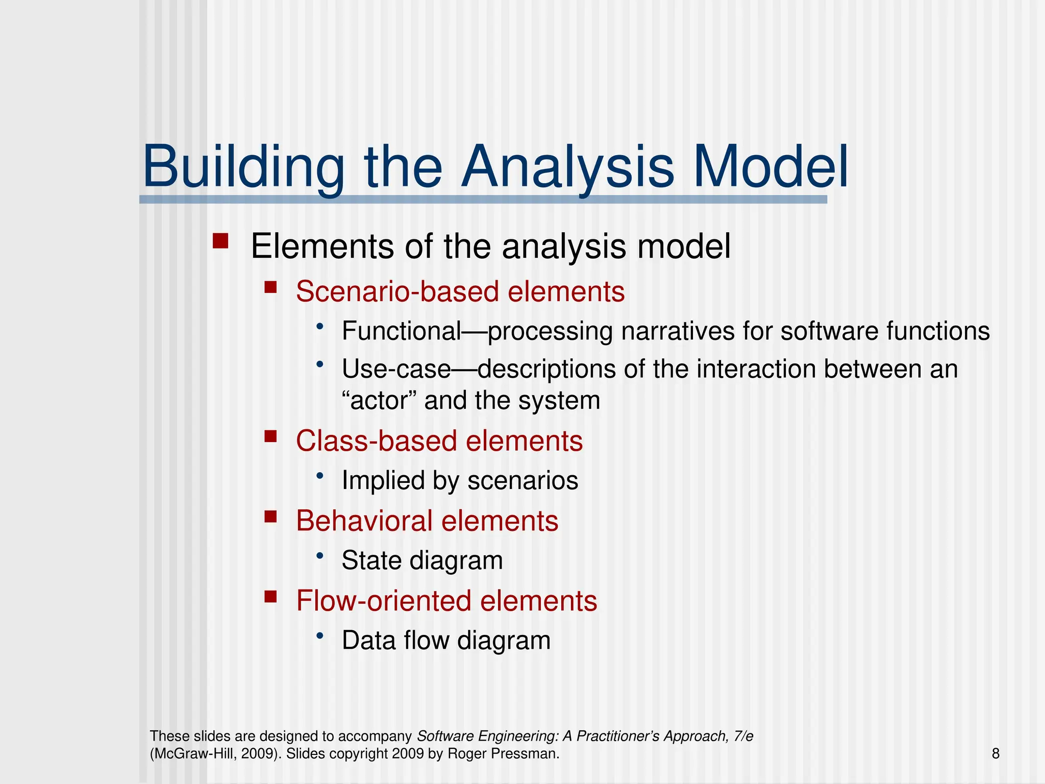 These slides are designed to accompany Software Engineering: A Practitioner’s Approach, 7/e
(McGraw-Hill, 2009). Slides copyright 2009 by Roger Pressman. 8
Building the Analysis Model
 Elements of the analysis model
 Scenario-based elements
• Functional—processing narratives for software functions
• Use-case—descriptions of the interaction between an
“actor” and the system
 Class-based elements
• Implied by scenarios
 Behavioral elements
• State diagram
 Flow-oriented elements
• Data flow diagram
 