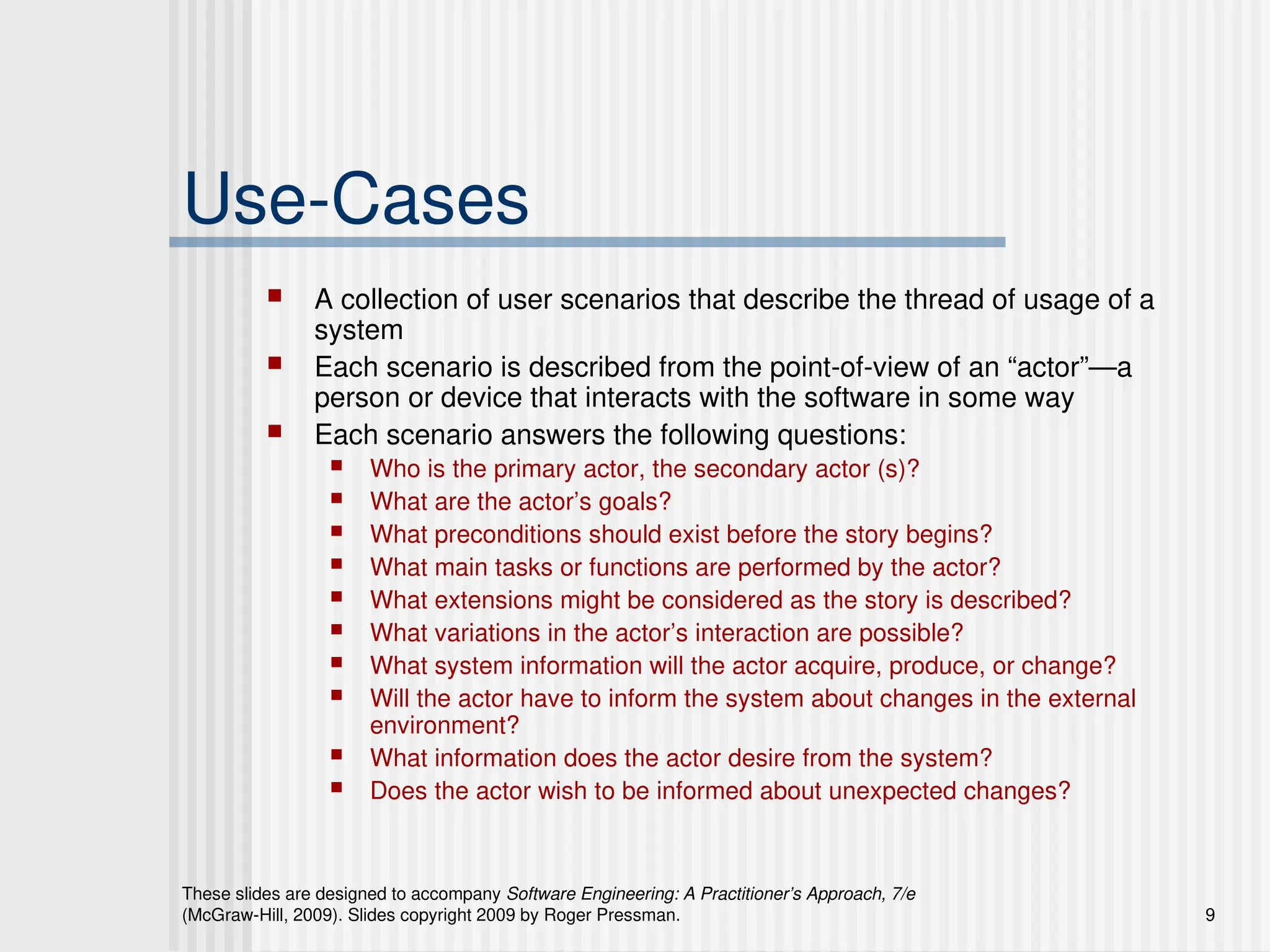 These slides are designed to accompany Software Engineering: A Practitioner’s Approach, 7/e
(McGraw-Hill, 2009). Slides copyright 2009 by Roger Pressman. 9
Use-Cases
 A collection of user scenarios that describe the thread of usage of a
system
 Each scenario is described from the point-of-view of an “actor”—a
person or device that interacts with the software in some way
 Each scenario answers the following questions:
 Who is the primary actor, the secondary actor (s)?
 What are the actor’s goals?
 What preconditions should exist before the story begins?
 What main tasks or functions are performed by the actor?
 What extensions might be considered as the story is described?
 What variations in the actor’s interaction are possible?
 What system information will the actor acquire, produce, or change?
 Will the actor have to inform the system about changes in the external
environment?
 What information does the actor desire from the system?
 Does the actor wish to be informed about unexpected changes?
 
