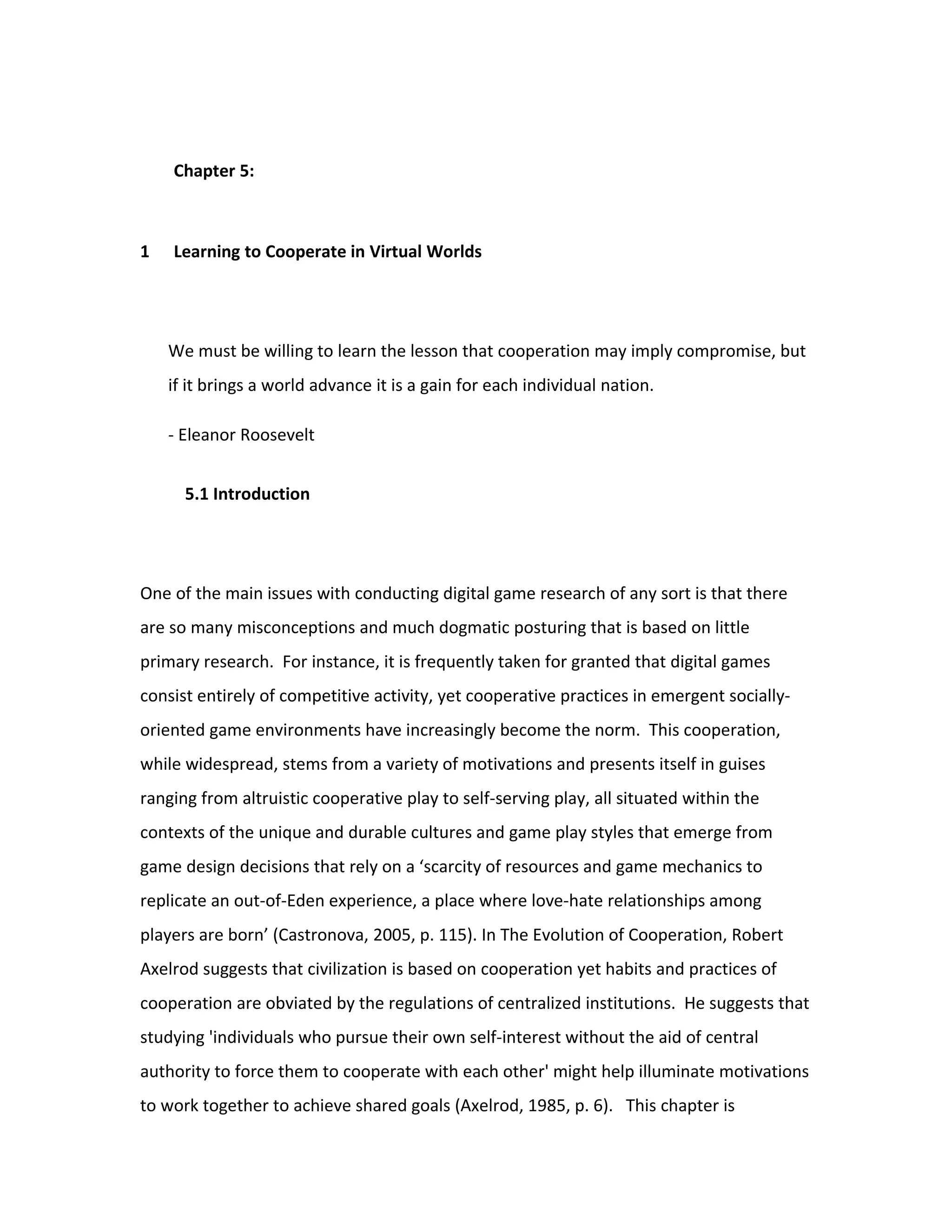 Chapter 5:



1   Learning to Cooperate in Virtual Worlds




    We must be willing to learn the lesson that cooperation may imply compromise, but
    if it brings a world advance it is a gain for each individual nation.

    - Eleanor Roosevelt


      5.1 Introduction




One of the main issues with conducting digital game research of any sort is that there
are so many misconceptions and much dogmatic posturing that is based on little
primary research. For instance, it is frequently taken for granted that digital games
consist entirely of competitive activity, yet cooperative practices in emergent socially-
oriented game environments have increasingly become the norm. This cooperation,
while widespread, stems from a variety of motivations and presents itself in guises
ranging from altruistic cooperative play to self-serving play, all situated within the
contexts of the unique and durable cultures and game play styles that emerge from
game design decisions that rely on a ‘scarcity of resources and game mechanics to
replicate an out-of-Eden experience, a place where love-hate relationships among
players are born’ (Castronova, 2005, p. 115). In The Evolution of Cooperation, Robert
Axelrod suggests that civilization is based on cooperation yet habits and practices of
cooperation are obviated by the regulations of centralized institutions. He suggests that
studying 'individuals who pursue their own self-interest without the aid of central
authority to force them to cooperate with each other' might help illuminate motivations
to work together to achieve shared goals (Axelrod, 1985, p. 6). This chapter is
 