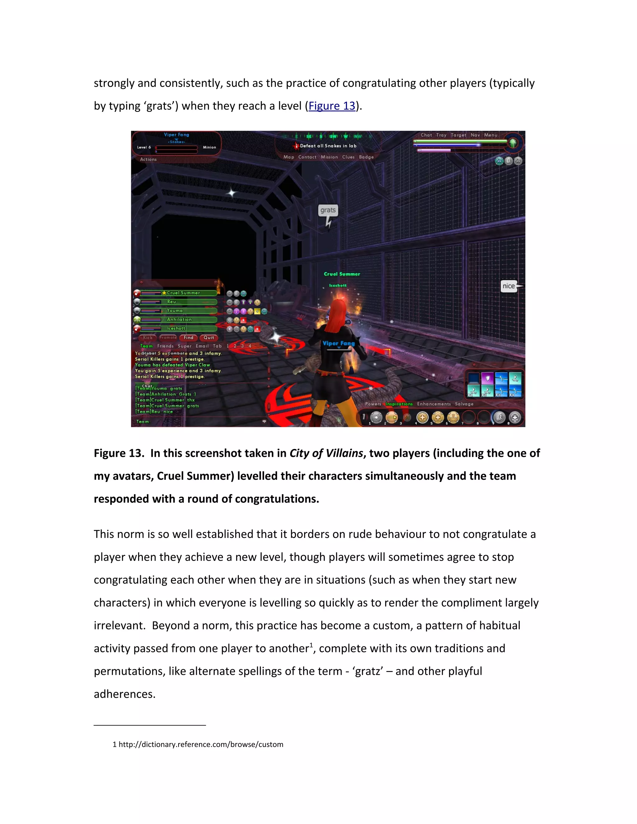 strongly and consistently, such as the practice of congratulating other players (typically
by typing ‘grats’) when they reach a level (Figure 13).




Figure 13. In this screenshot taken in City of Villains, two players (including the one of
my avatars, Cruel Summer) levelled their characters simultaneously and the team
responded with a round of congratulations.

This norm is so well established that it borders on rude behaviour to not congratulate a
player when they achieve a new level, though players will sometimes agree to stop
congratulating each other when they are in situations (such as when they start new
characters) in which everyone is levelling so quickly as to render the compliment largely
irrelevant. Beyond a norm, this practice has become a custom, a pattern of habitual
activity passed from one player to another1, complete with its own traditions and
permutations, like alternate spellings of the term - ‘gratz’ – and other playful
adherences.


   1 http://dictionary.reference.com/browse/custom
 