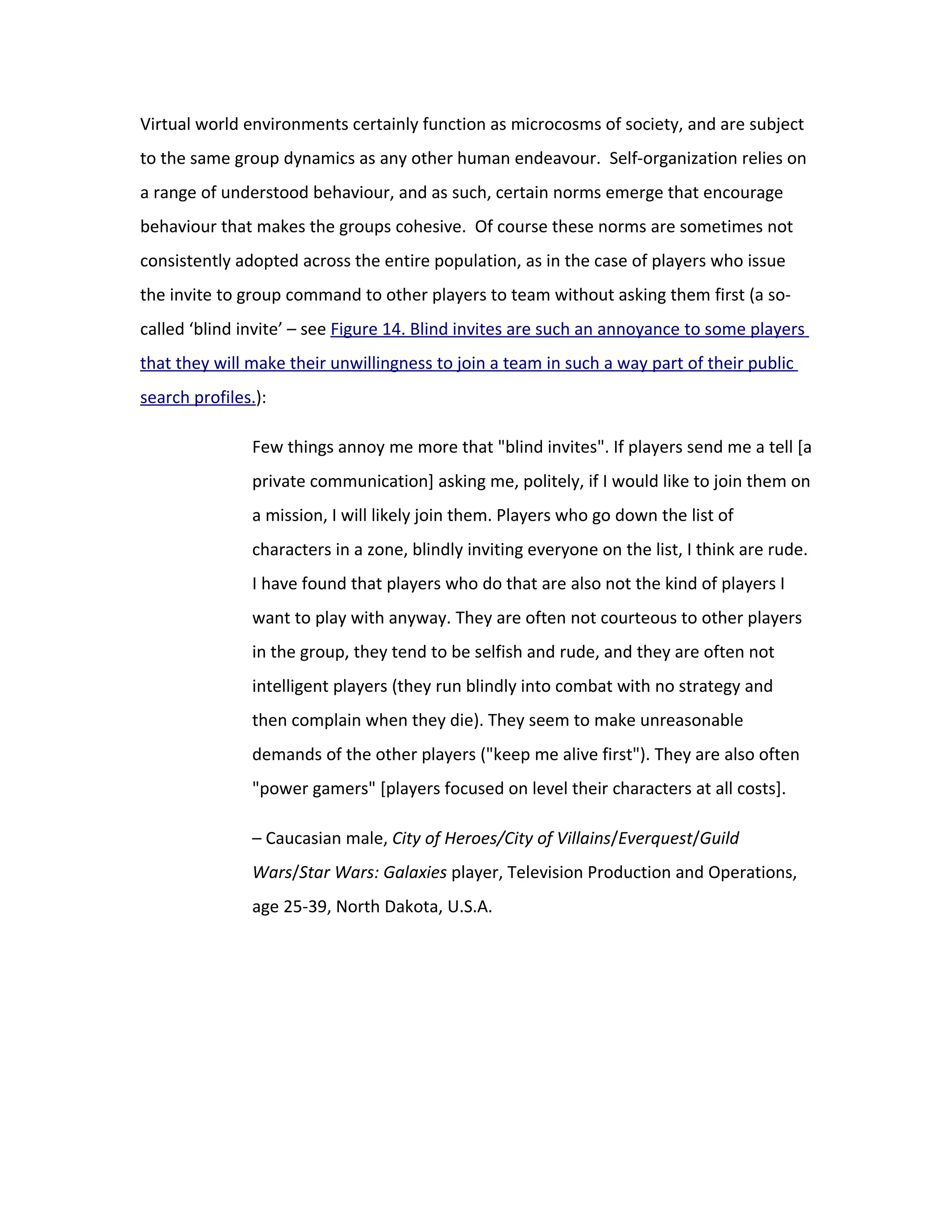 Virtual world environments certainly function as microcosms of society, and are subject
to the same group dynamics as any other human endeavour. Self-organization relies on
a range of understood behaviour, and as such, certain norms emerge that encourage
behaviour that makes the groups cohesive. Of course these norms are sometimes not
consistently adopted across the entire population, as in the case of players who issue
the invite to group command to other players to team without asking them first (a so-
called ‘blind invite’ – see Figure 14. Blind invites are such an annoyance to some players
that they will make their unwillingness to join a team in such a way part of their public
search profiles.):

               Few things annoy me more that "blind invites". If players send me a tell [a
               private communication] asking me, politely, if I would like to join them on
               a mission, I will likely join them. Players who go down the list of
               characters in a zone, blindly inviting everyone on the list, I think are rude.
               I have found that players who do that are also not the kind of players I
               want to play with anyway. They are often not courteous to other players
               in the group, they tend to be selfish and rude, and they are often not
               intelligent players (they run blindly into combat with no strategy and
               then complain when they die). They seem to make unreasonable
               demands of the other players ("keep me alive first"). They are also often
               "power gamers" [players focused on level their characters at all costs].

               – Caucasian male, City of Heroes/City of Villains/Everquest/Guild
               Wars/Star Wars: Galaxies player, Television Production and Operations,
               age 25-39, North Dakota, U.S.A.
 