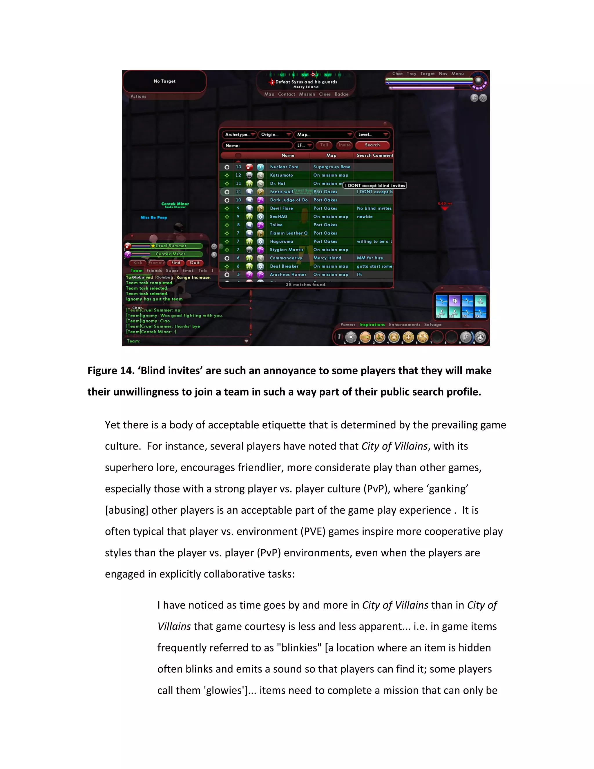 Figure 14. ‘Blind invites’ are such an annoyance to some players that they will make
their unwillingness to join a team in such a way part of their public search profile.

   Yet there is a body of acceptable etiquette that is determined by the prevailing game
   culture. For instance, several players have noted that City of Villains, with its
   superhero lore, encourages friendlier, more considerate play than other games,
   especially those with a strong player vs. player culture (PvP), where ‘ganking’
   [abusing] other players is an acceptable part of the game play experience . It is
   often typical that player vs. environment (PVE) games inspire more cooperative play
   styles than the player vs. player (PvP) environments, even when the players are
   engaged in explicitly collaborative tasks:

               I have noticed as time goes by and more in City of Villains than in City of
               Villains that game courtesy is less and less apparent... i.e. in game items
               frequently referred to as "blinkies" [a location where an item is hidden
               often blinks and emits a sound so that players can find it; some players
               call them 'glowies']... items need to complete a mission that can only be
 