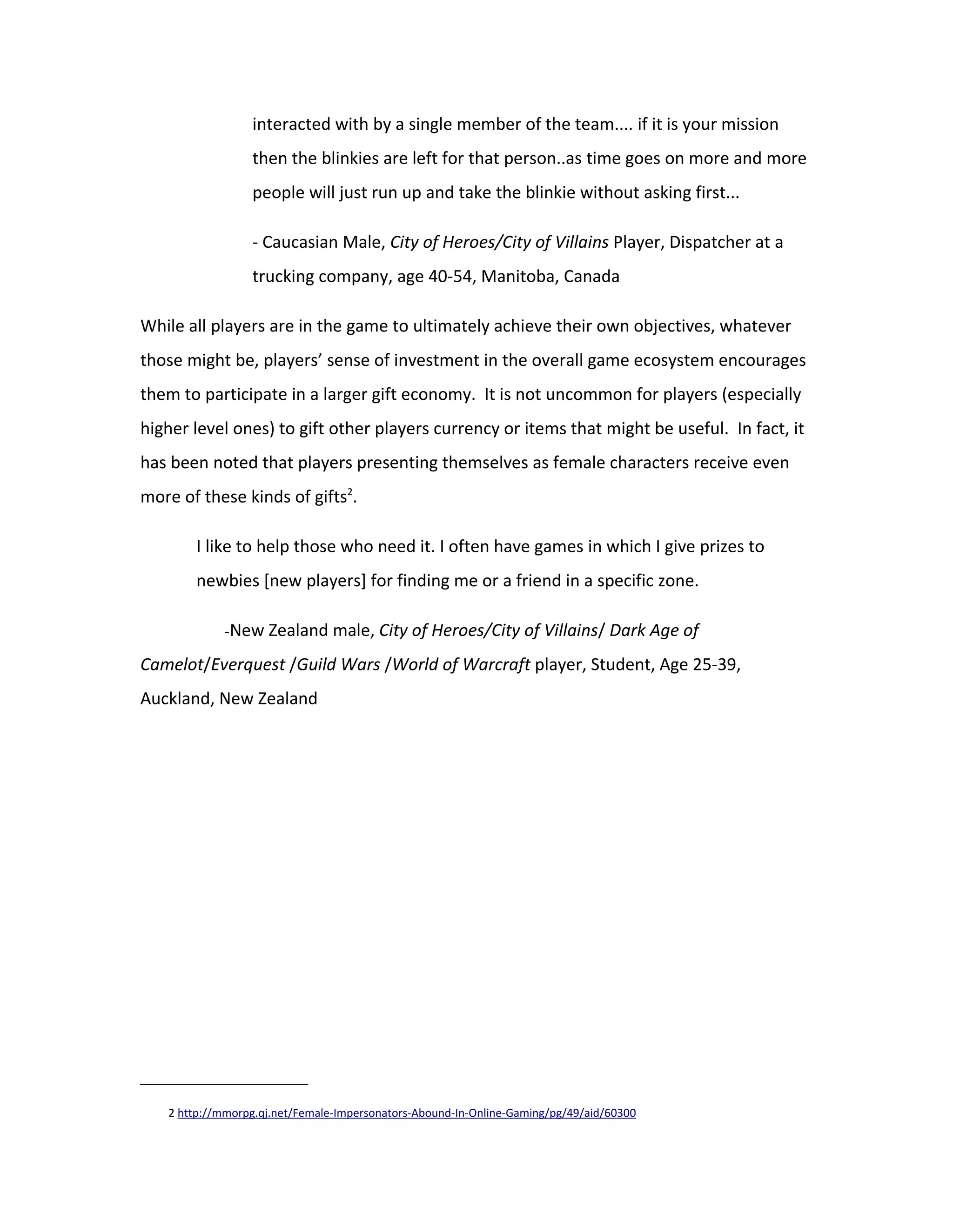 interacted with by a single member of the team.... if it is your mission
                 then the blinkies are left for that person..as time goes on more and more
                 people will just run up and take the blinkie without asking first...

                 - Caucasian Male, City of Heroes/City of Villains Player, Dispatcher at a
                 trucking company, age 40-54, Manitoba, Canada

While all players are in the game to ultimately achieve their own objectives, whatever
those might be, players’ sense of investment in the overall game ecosystem encourages
them to participate in a larger gift economy. It is not uncommon for players (especially
higher level ones) to gift other players currency or items that might be useful. In fact, it
has been noted that players presenting themselves as female characters receive even
more of these kinds of gifts2.

       I like to help those who need it. I often have games in which I give prizes to
       newbies [new players] for finding me or a friend in a specific zone.

            -New Zealand male, City of Heroes/City of Villains/ Dark Age of

Camelot/Everquest /Guild Wars /World of Warcraft player, Student, Age 25-39,
Auckland, New Zealand




   2 http://mmorpg.qj.net/Female-Impersonators-Abound-In-Online-Gaming/pg/49/aid/60300
 