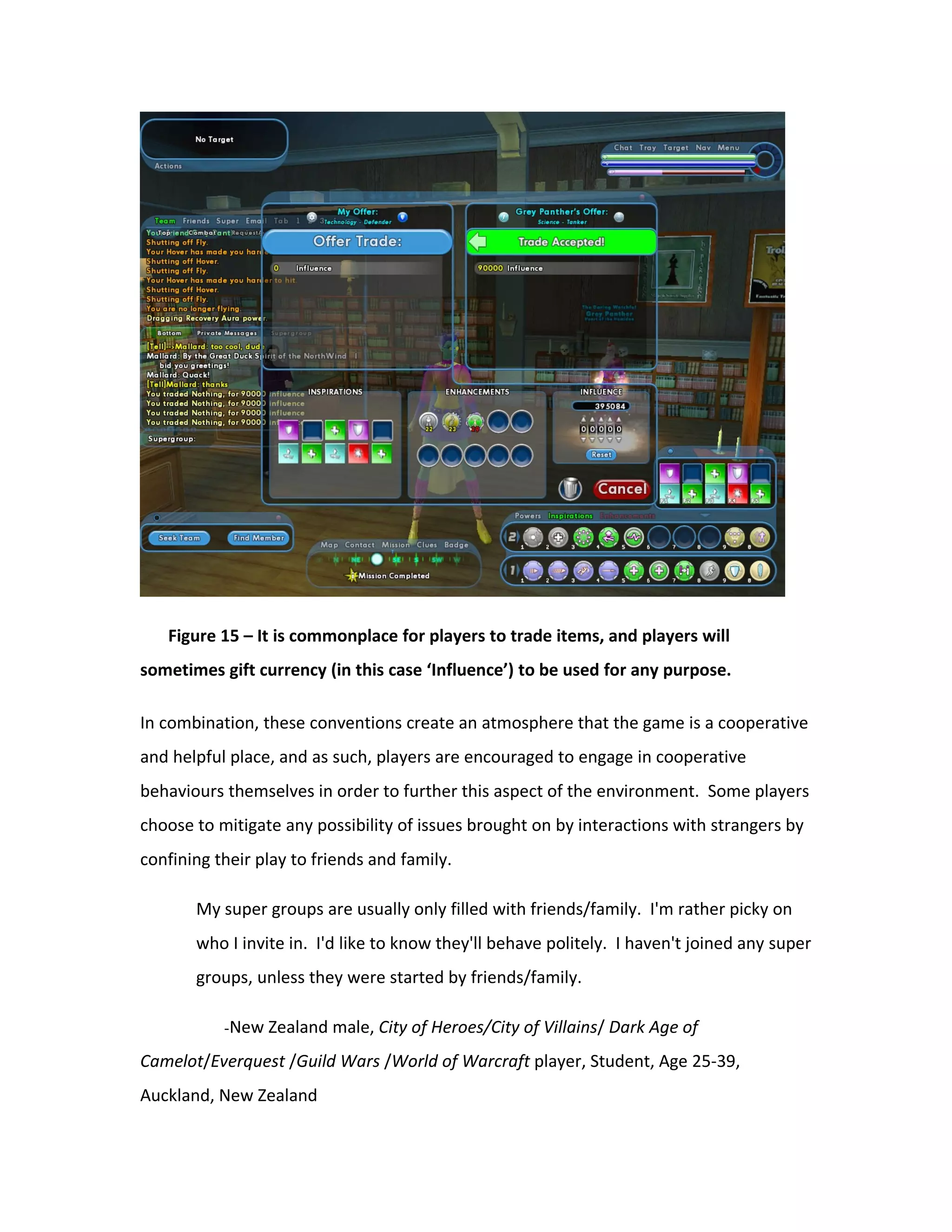 Figure 15 – It is commonplace for players to trade items, and players will
sometimes gift currency (in this case ‘Influence’) to be used for any purpose.

In combination, these conventions create an atmosphere that the game is a cooperative
and helpful place, and as such, players are encouraged to engage in cooperative
behaviours themselves in order to further this aspect of the environment. Some players
choose to mitigate any possibility of issues brought on by interactions with strangers by
confining their play to friends and family.

       My super groups are usually only filled with friends/family. I'm rather picky on
       who I invite in. I'd like to know they'll behave politely. I haven't joined any super
       groups, unless they were started by friends/family.

           -New Zealand male, City of Heroes/City of Villains/ Dark Age of

Camelot/Everquest /Guild Wars /World of Warcraft player, Student, Age 25-39,
Auckland, New Zealand
 