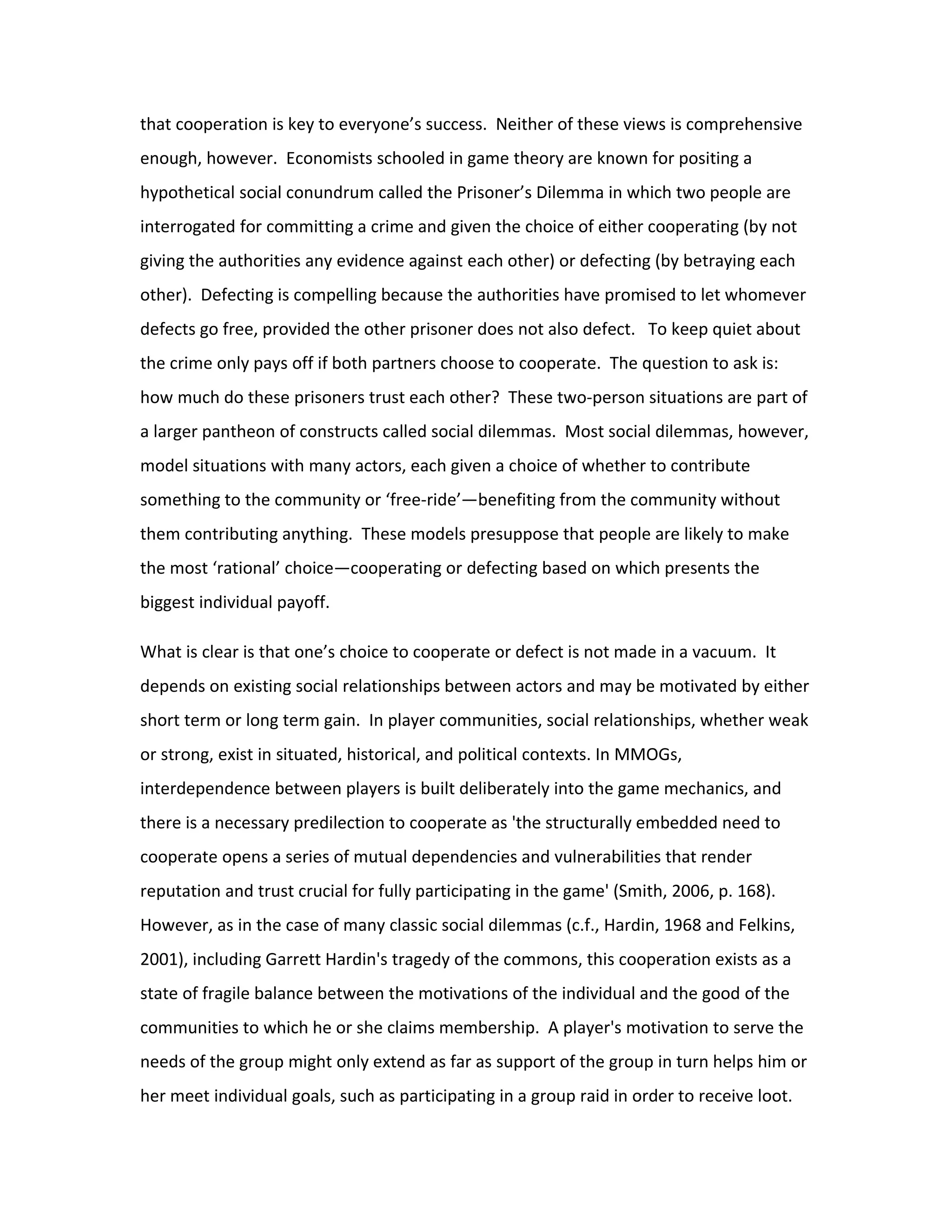 that cooperation is key to everyone’s success. Neither of these views is comprehensive
enough, however. Economists schooled in game theory are known for positing a
hypothetical social conundrum called the Prisoner’s Dilemma in which two people are
interrogated for committing a crime and given the choice of either cooperating (by not
giving the authorities any evidence against each other) or defecting (by betraying each
other). Defecting is compelling because the authorities have promised to let whomever
defects go free, provided the other prisoner does not also defect. To keep quiet about
the crime only pays off if both partners choose to cooperate. The question to ask is:
how much do these prisoners trust each other? These two-person situations are part of
a larger pantheon of constructs called social dilemmas. Most social dilemmas, however,
model situations with many actors, each given a choice of whether to contribute
something to the community or ‘free-ride’—benefiting from the community without
them contributing anything. These models presuppose that people are likely to make
the most ‘rational’ choice—cooperating or defecting based on which presents the
biggest individual payoff.

What is clear is that one’s choice to cooperate or defect is not made in a vacuum. It
depends on existing social relationships between actors and may be motivated by either
short term or long term gain. In player communities, social relationships, whether weak
or strong, exist in situated, historical, and political contexts. In MMOGs,
interdependence between players is built deliberately into the game mechanics, and
there is a necessary predilection to cooperate as 'the structurally embedded need to
cooperate opens a series of mutual dependencies and vulnerabilities that render
reputation and trust crucial for fully participating in the game' (Smith, 2006, p. 168).
However, as in the case of many classic social dilemmas (c.f., Hardin, 1968 and Felkins,
2001), including Garrett Hardin's tragedy of the commons, this cooperation exists as a
state of fragile balance between the motivations of the individual and the good of the
communities to which he or she claims membership. A player's motivation to serve the
needs of the group might only extend as far as support of the group in turn helps him or
her meet individual goals, such as participating in a group raid in order to receive loot.
 